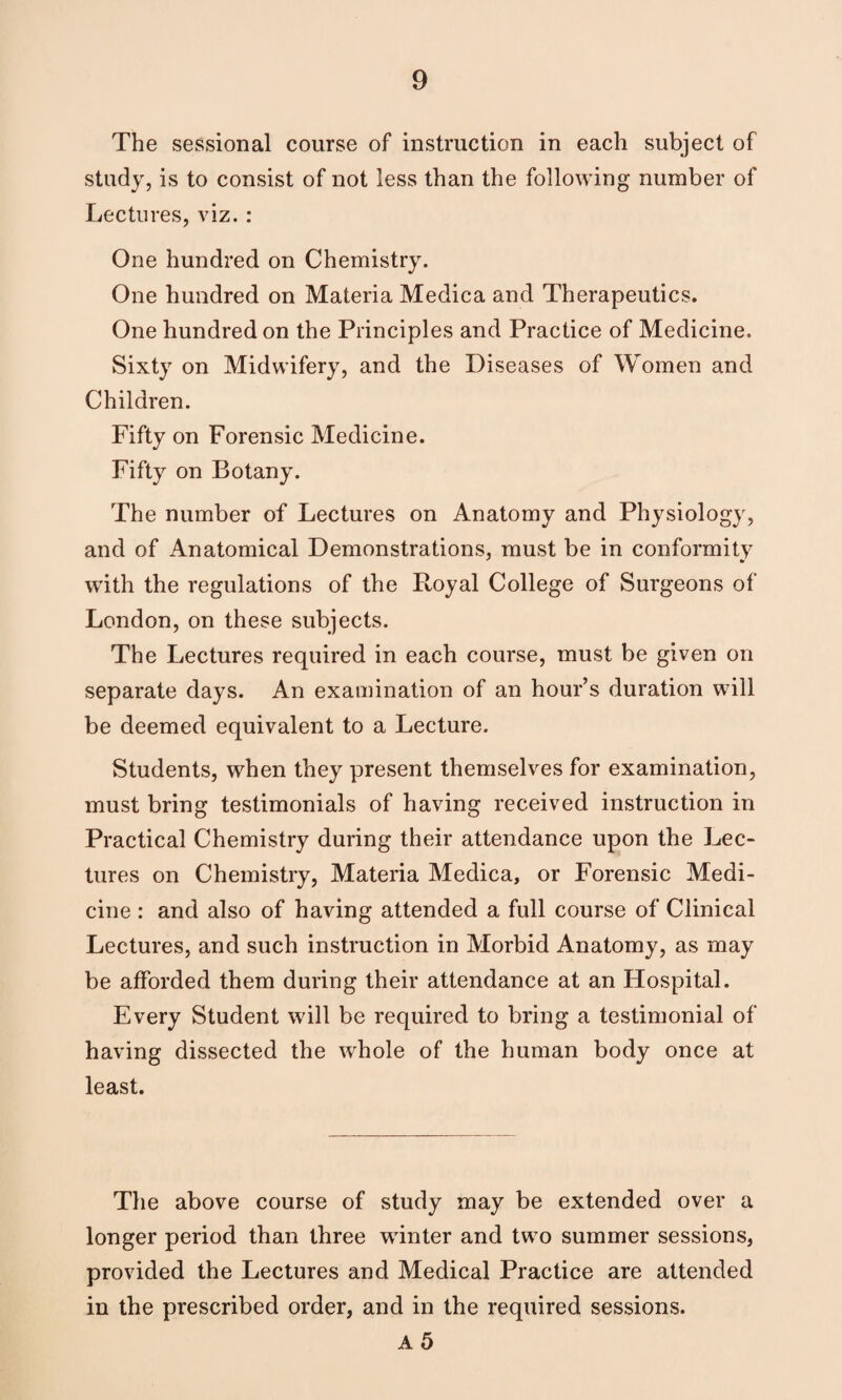 The sessional course of instruction in each subject of study, is to consist of not less than the following number of Lectures, viz. : One hundred on Chemistry. One hundred on Materia Medica and Therapeutics. One hundred on the Principles and Practice of Medicine. Sixty on Midwifery, and the Diseases of Women and Children. Fifty on Forensic Medicine. Fifty on Botany. The number of Lectures on Anatomy and Physiology, and of Anatomical Demonstrations, must be in conformity with the regulations of the Royal College of Surgeons of London, on these subjects. The Lectures required in each course, must be given on separate days. An examination of an hour’s duration will be deemed equivalent to a Lecture. Students, when they present themselves for examination, must bring testimonials of having received instruction in Practical Chemistry during their attendance upon the Lec¬ tures on Chemistry, Materia Medica, or Forensic Medi¬ cine : and also of having attended a full course of Clinical Lectures, and such instruction in Morbid Anatomy, as may be afforded them during their attendance at an Hospital. Every Student will be required to bring a testimonial of having dissected the whole of the human body once at least. The above course of study may be extended over a longer period than three winter and two summer sessions, provided the Lectures and Medical Practice are attended in the prescribed order, and in the required sessions. a5