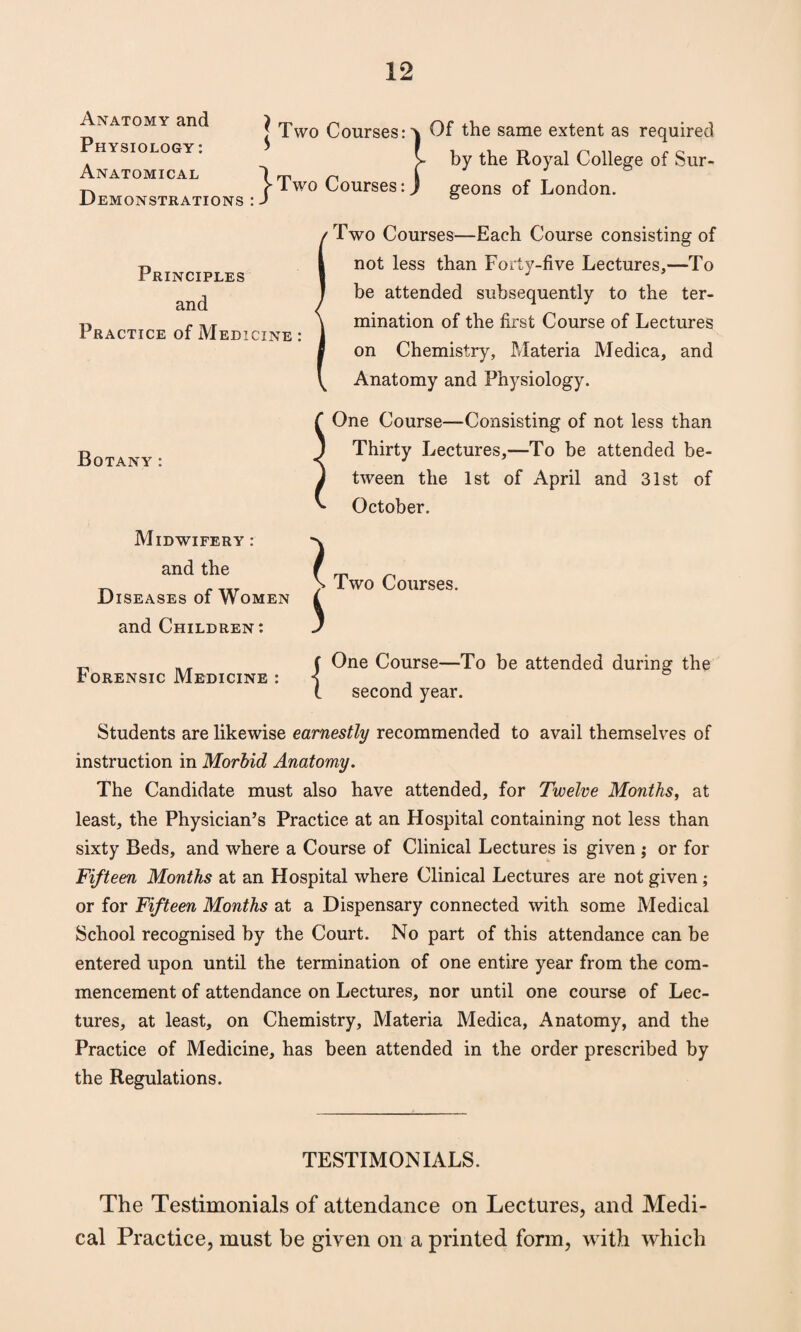 Anatomy and Physiology : Anatomical Demonstrations : S Two Courses: ^Two Courses: 'v Of the same extent as required y by the Royal College of Sur- ) geons of London. Principles and Practice of Medicine : Two Courses—Each Course consisting of not less than Forty-five Lectures,—To be attended subsequently to the ter¬ mination of the first Course of Lectures on Chemistry, Materia Medica, and Anatomy and Physiology. Botany: f One Course—Consisting of not less than j Thirty Lectures,—To be attended be- J tween the 1st of April and 31st of ^ October. Midwifery : and the Diseases of Women and Children: Forensic Medicine : { Two Courses. One Course—To be attended during the second year. Students are likewise earnestly recommended to avail themselves of instruction in Morbid Anatomy. The Candidate must also have attended, for Twelve Months, at least, the Physician’s Practice at an Hospital containing not less than sixty Beds, and where a Course of Clinical Lectures is given ; or for Fifteen Months at an Hospital where Clinical Lectures are not given ; or for Fifteen Months at a Dispensary connected with some Medical School recognised by the Court. No part of this attendance can be entered upon until the termination of one entire year from the com¬ mencement of attendance on Lectures, nor until one course of Lec¬ tures, at least, on Chemistry, Materia Medica, Anatomy, and the Practice of Medicine, has been attended in the order prescribed by the Regulations. TESTIMONIALS. The Testimonials of attendance on Lectures, and Medi¬ cal Practice, must be given on a printed form, with which