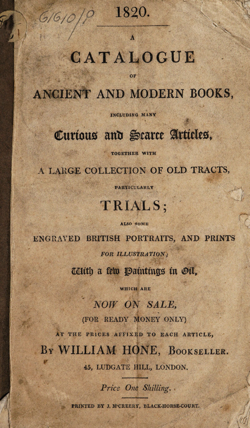 / //j / O' 1820. CATALOGUE OF ANCIENT AND MODERN ROOKS, INCLUDING MANY Curious anti scarce TOGETHER WITH A LARGE COLLECTION OF OLD TRACTS, PARTICULARLY TRIALS; ALSO SOME ENGRAVED BRITISH PORTRAITS, AND PRINTS FOR ILLUSTRATION; ' - ; . ; mitl) a frit) paintings to WHICH ARE NOW ON SALE, T- . ; ^ (FOR READY MONEY ONLY) AT THE PRICES AFFIXED TO EACH ARTICLE, By WILLIAM , Bookseller. r 45, LUDGATE HILL, LONDON. Price One Shilling. PRINTED BY J. M‘CREERY, BLACK-HORSE-COURT.