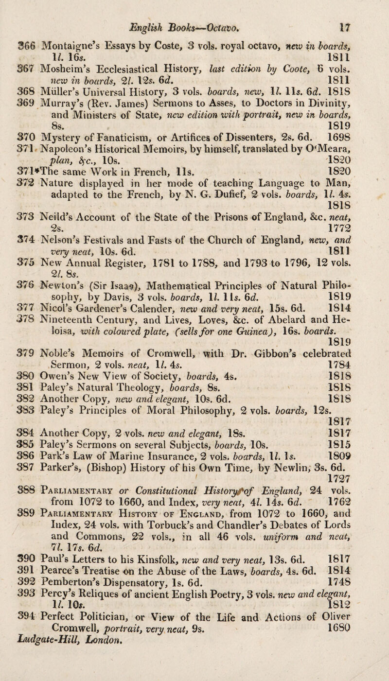 366 Montaigne’s Essays by Coste, 3 vols. royal octavo, new in hoards, 1/. 16«. 1811 367 Mosheim’s Ecclesiastical History, last edition by Coote, 6 vols. new in hoards, 21. 12s. 6d. 1811 368 Miiller’s Universal History, 3 vols. hoards, new, \l. 11s. 6c?. 1818 369 Murray’s (Rev. James) Sermons to Asses, to Doctors in Divinity, and Ministers of State, new edition with portrait, new in hoards, 8s. 1819 370 Mystery of Fanaticism, or Artifices of Dissenters, 2s. 6d. 1698 371 Napoleon’s Historical Memoirs, by himself, translated by O'Meara, plan, fyc., 10s. 1S20 371*The same Work in French, 11s. 1820 372 Nature displayed in her mode of teaching Language to Man, adapted to the French, by N. G. Dufief, 2 vols. hoards, \l. 4s. 1818 373 Neild’s Account of the State of the Prisons of England, &c. neat, 2s. 1772 374 Nelson’s Festivals and Fasts of the Church of England, new, and very neat, 10s. 6d. 1811 375 New Annual Register, 1781 to 1788, and 1793 to 1796, 12 vols. 21. 8s. 376 Newton’s (Sir Isaa^), Mathematical Principles of Natural Philo¬ sophy, by Davis, 3 vols. boards, 1/. 1 is. 6d. 1819 377 Nicol’s Gardener’s Calender, new and very neat, 15s. 6d. 1814 378 Nineteenth Century, and Lives, Loves, &c. of Abelard and He- loisa, with coloured plate, (sells for one Guinea), 16s. hoards. 1819 379 Noble’s Memoirs of Cromwell, with Dr. Gibbon’s celebrated Sermon, 2 vols. neat, \l. 4s. 1784 380 Owen’s New View of Society, hoards, 4s. 1818 381 Paley’s Natural Theology, boards, 8s. 1818 382 Another Copy, new and elegant, 10s. 6d. 1818 383 Paley’s Principles of Moral Philosophy, 2 vols. hoards, 12s. 1817 384 Another Copy, 2 vols. new and elegant, 18s. 1817 385 Paley’s Sermons on several Subjects, hoards, 10s. 1815 386 Park’s Law of Marine Insurance, 2 vols. hoards, 1/. Is. 1809 387 Parker’s, (Bishop) History of his Own Time, by Newlin, 3s. 6d. 1727 388 Parliamentary or Constitutional Historyfof England, 24 vols. from 1072 to 1660, and Index, very neat, 41. 14s. 6d. 1762 389 Parliamentary History of England, from 1072 to 1660, and Index, 24 vols. with Torbuck’s and Chandler’s Debates of Lords and Commons, 22 vols,, in all 46 vols. uniform and neat, 71. 17s. 6d. 390 Paul’s Letters to his Kinsfolk, new and very neat, 13s. 6d. 1817 391 Pearce’s Treatise on the Abuse of the Laws, hoards, 4s. 6d. 1814 392 Pemberton’s Dispensatory, Is. 6d. 1748 393 Percy’s Reliques of ancient English Poetry, 3 vols. new and elegant, 11. 10s. 1812 394 Perfect Politician, or View of the Life and Actions of Oliver Cromwell, portrait, very neat, 9s. 1680