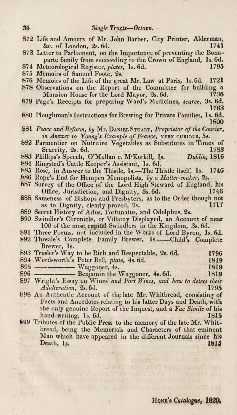 872 Life and Amours of Mr. John Barber, City Printer, Alderman, See. of London, 2s. 6d. 1741 873 Letter to Parliament, on the Importance of preventing the Bona¬ parte family from succeeding to the Crown of England, Is. 6d. 874 Meteorological Register, plates, Is. 6d. 1795 875 Memoirs of Samuel Foote, 2s. 876 Memoirs of the Life of the great Mr. Law at Paris, ls.Gd. 1721 878 Observations on the Report of the Committee for building a Mansion House for the Lord Mayor, 2s. 6d. 1736 879 Page’s Receipts for preparing Ward’s Medicines, scarce, 3s. 6d. 1763 880 Ploughman’s Instructions for Brewing for Private Families, Is. 6d. 1800 881 Peace and Reform, by Mr. Daniel Stuart, Proprietor of the Courier, in Answer to Youngys Example of France, very curious, 5s. 882 Parmentier on Nutritive Vegetables as Substitutes in Times of Scarcity, 2s. 6d. 1783 883 Phillips’s Speech, O’Mullan v. M‘Korkill, Is. Dublin, 1816 884 Ringsted’s Cattle Keeper’s Assistant, Is. 6d. 885 Rose, in Answer to the Thistle, Is.-—The Thistle itself, Is. 1746 886 Rope’s End for Hempen Monopolists, by a Halter-maker, 2s. 887 Survey of the Office of the Lord High Steward of England, his Office, Jurisdiction, and Dignity, 3s. 6d. 1746 888 Sameness of Bishops and Presbyters, as to the Order though not as to Dignity, clearly proved, 2s. 1717 889 Secret History of Arlus, Fortunatus, and Odolphus, 2s. 890 Swindler’s Chronicle, or Villainy Displayed, an Account of near 100 of the most capital Swindlers in the Kingdom, 3s. 6d. 891 Three Poems, not included in the Works of Lord Byron, Is. 6d. 892 Threale’s Complete Family Brewer, Is.-Child’s Complete Brewer, Is. 893 Trusler’s Way to be Rich and Respectable, 2s. 6d. 1796 894 Wordsworth’s Peter Bell, plate, 4s. 6d. 1819 895 -—— -Waggoner, 4s, 1819 896 -Benjamin the Waggoner, 4s. 6d. 1819 897 Wright’s Essay on Wines and Port Wines, and how to detect their Adulteration, 2s. 6d. 1795 898 An Authentic Account of the late Mr. Whitbread, consisting of Facts and Anecdotes relating to his latter Days and Death, with the only genuine Report of the Inquest, and a Fac Simile of his hand-writing. Is. 6d. 1815 899 Tributes of the Public Press to the memory of the late Mr. Whit¬ bread, being the Memorials and Characters of that eminent Man which have appeared in the different Journals since his Death, Is. 1815