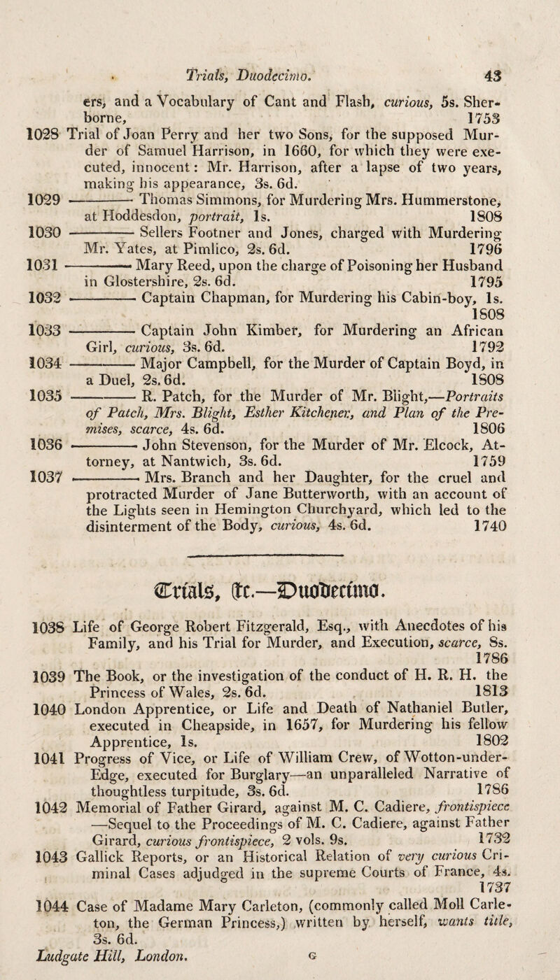 ers, and a Vocabulary of Cant and Flash, curious, 5s. Sher¬ borne, 1753 102S Trial of Joan Perry and her two Sons, for the supposed Mur¬ der of Samuel Harrison, in 1660, for which they were exe¬ cuted, innocent: Mr. Harrison, after a lapse of two years, making his appearance, 3s. 6d. 1029 -• Thomas Simmons, for Murdering Mrs. Hummerstone, at Hoddesdon, portrait, Is. 1808 1030 --Sellers Footner and Jones, charged with Murdering Mr. Yates, at Pimlico, 2s. 6d. 1796 1031 -— Mary Reed, upon the charge of Poisoning her Husband in Glostershire, 2s. 6d. 1795 1032 ——-Captain Chapman, for Murdering his Cabin-boy, Is. 1808 1033 —-Captain John Kimber, for Murdering an African Girl, curious, 3s. 6d. 1792 1034 -Major Campbell, for the Murder of Captain Boyd, in a Duel, 2s. 6d. 1808 1035 —-R. Patch, for the Murder of Mr. Blight,—Portraits of Patch, Mrs. Blight, Esther Kitchener., and Plan of the Pre¬ mises, scarce, 4s. 6d. 1806 1036 --John Stevenson, for the Murder of Mr. Elcock, At¬ torney, at Nantwich, 3s. 6d. 1759 1037 ..■ - Mrs. Branch and her Daughter, for the cruel and S.J protracted Murder of Jane Butterworth, with an account of the Lights seen in Hemington Churchyard, which led to the disinterment of the Body, curious, 4s. 6d. 1740 Crials, tc.—Duodecimo. 1038 Life of George Robert Fitzgerald, Esq., with Anecdotes of his Family, and his Trial for Murder, and Execution, scarce, 8s. 1786 1039 The Book, or the investigation of the conduct of H. R. H. the Princess of Wales, 2s. 6d. 1813 1040 London Apprentice, or Life and Death of Nathaniel Butler, executed in Cheapside, in 1657, for Murdering his fellow Apprentice, Is. 1802 1041 Progress of Vice, or Life of William Crew, of Wotton-under- Edge, executed for Burglary—an unparalleled Narrative of thoughtless turpitude, 3s. 6d. 1786 1042 Memorial of Father Girard, against M. C. Cadiere, frontispiece —Sequel to the Proceedings of M. C. Cadiere, against Father Girard, curious frontispiece, 2 vols. 9s. 1732 1043 Gallick Reports, or an Historical Relation of very curious Cri¬ minal Cases adjudged in the supreme Courts of France, 4s. 1737 1044 Case of Madame Mary Carleton, (commonly called Moll Carle- ton, the German Princess,) written by herself, wants title, 3s. 6d.