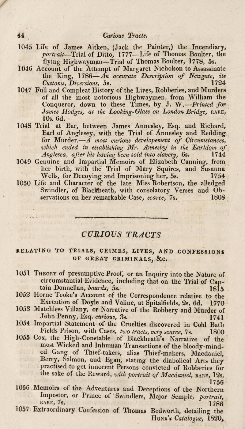 1045 Life of James Aitken, (Jack the Painter,) the Incendiary, portrait—Trial of Ditto, 1777—Life of Thomas Boulter, the flying Highwayman-Trial of Thomas Boulter, 1778, 5s. 1046 Account of the Attempt of Margaret Nicholson to Assassinate the King, 1786—An accurate Description of Newgate, its Customs, Diversions, 5s. 1724 1047 Full and Compleat History of the Lives, Robberies, and Murders of all the most notorious Highwaymen, from William the Conqueror, down to these Times, by J. W.—Printed for James Hodges, at the Looking-Glass on London Bridge, rare, 10s. 6d. 1048 Trial at Bar, between James Annesley, Esq. and Richard, Earl of Anglesey, with the Trial of Annesley and Redding for Murder.—A most curious developement of Circumstances, which ended in establishing Mr. Annesley in the Earldom of Anglesea, after his having been sold into slavery, 6s. 1744 1049 Genuine and Impartial Memoirs of Elizabeth Canning, from her birth, with the Trial of Mary Squires, and Susanna Wells, for Decoying and Imprisoning her, 5s. 1754 1050 Life and Character of the late Miss Robertson, the alledged Swindler, of Blackbeath, with consolatory Verses and Ob¬ servations on her remarkable Case, scarce, 7s. 1808 CURIOUS TRACTS RELATING TO TRIALS, CRIMES, LIYES, AND CONFESSIONS OF GREAT CRIMINALS^ &C. 1051 Theory of presumptive Proof, or an Inquiry into the Nature of circumstantial Evidence, including that on the Trial of Cap¬ tain Donnellan, boards, 5s. 1815 1052 Horne Tooke’s Account of the Correspondence relative to the Execution of Doyle and Valine, at Spitalfields, 2s. 6d. 1770 1053 Matchless Villany, or Narrative of the Robbery and Murder of John Penny, Esq. curious, 3s. 1741 1054 Impartial Statement of the Cruelties discovered in Cold Bath Fields Prison, with Cases, two tracts, very scarce, 7s. 1800 1055 Cox, the High-Constable of Blackheath’s Narrative of the most Wicked and Inhuman Transactions of the bloody-mind¬ ed Gang of Thief-takers, alias Thief-makers, Macdaniel, Berry, Salmon, and Egan, stating the diabolical Arts they practised to get innocent Persons convicted of Robberies for the sake of the Reward, with portrait of Macdaniel, rare, 12s. 17 56 1056 Memoirs of the Adventures and Deceptions of the Northern Impostor, or Prince of Swindlers, Major Semple, portrait, RARE, 7s. 1786 1057 Extraordinary Confession of Thomas Bedworth, detailing the