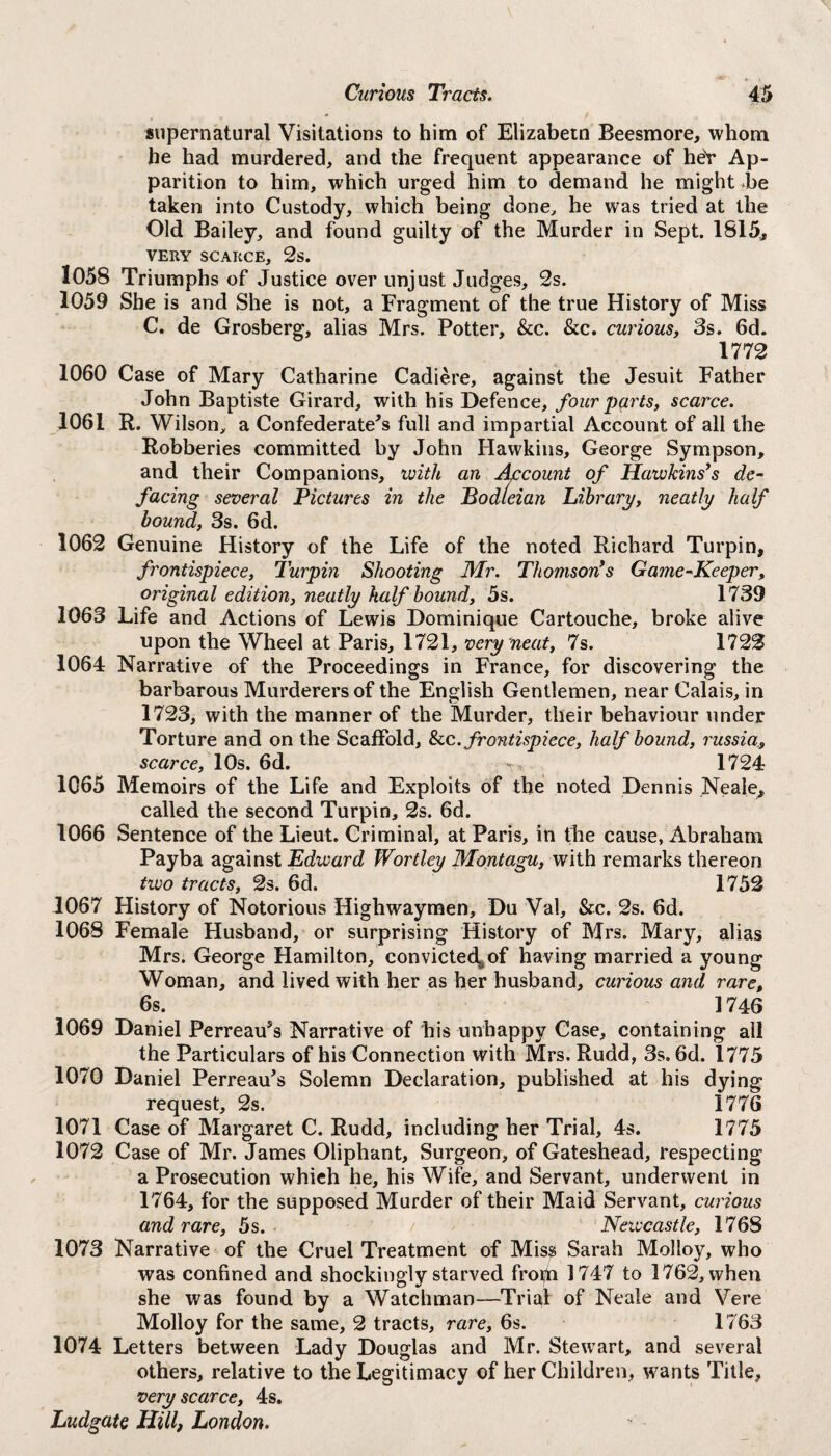 supernatural Visitations to him of Elizabetn Beesmore, whom he had murdered, and the frequent appearance of heY Ap¬ parition to him, which urged him to demand he might be taken into Custody, which being done, he was tried at the Old Bailey, and found guilty of the Murder in Sept. 1815., VERY SCARCE, 2s. 1058 Triumphs of Justice over unjust Judges, 2s. 1059 She is and She is not, a Fragment of the true History of Miss C. de Grosberg, alias Mrs. Potter, &c. &c. curious, 3s. 6d. 1772 1060 Case of Mary Catharine Cadiere, against the Jesuit Father John Baptiste Girard, with his Defence, four parts, scarce. 1061 R. Wilson, a Confederate's full and impartial Account of all the Robberies committed by John Hawkins, George Sympson, and their Companions, with an Account of Hawkins*s de¬ facing several Pictures in the Bodleian Library, neatly half bound, 3s. 6d. 1062 Genuine History of the Life of the noted Richard Turpin, frontispiece, Turpin Shooting Mr. Thomson’s Game-Keeper, original edition, neatly half bound, 5s. 1739 1063 Life and Actions of Lewis Dominique Cartouche, broke alive upon the Wheel at Paris, 1721, very neat, 7s. 1722 1064 Narrative of the Proceedings in France, for discovering the barbarous Murderers of the English Gentlemen, near Calais, in 1723, with the manner of the Murder, their behaviour under Torture and on the Scaffold, &c .frontispiece, half bound, russia, scarce, 10s. 6d. -r, 1724 1065 Memoirs of the Life and Exploits of the noted Dennis Neale, called the second Turpin, 2s. 6d. 1066 Sentence of the Lieut. Criminal, at Paris, in the cause, Abraham Payba against Edward Wortley Montagu, with remarks thereon two tracts, 2s. 6d. 1752 1067 History of Notorious Highwaymen, Du Val, &c. 2s. 6d. 1068 Female Husband, or surprising History of Mrs. Mary, alias Mrs. George Hamilton, convictecl^of having married a young Woman, and lived with her as her husband, curious and rare, 6s. ] 746 1069 Daniel Perreau's Narrative of his unhappy Case, containing ail the Particulars of his Connection with Mrs. Rudd, 3s. 6d. 1775 1070 Daniel Perreau's Solemn Declaration, published at his dying request, 2s. 1776 1071 Case of Margaret C. Rudd, including her Trial, 4s. 1775 1072 Case of Mr. James Oliphant, Surgeon, of Gateshead, respecting a Prosecution whieh he, his Wife, and Servant, underwent in 1764, for the supposed Murder of their Maid Servant, curious and rare, 5s. / Newcastle, 1768 1073 Narrative of the Cruel Treatment of Miss Sarah Molloy, who was confined and shockingly starved froth 1747 to 1762, when she was found by a Watchman—Trial of Neale and Vere Molloy for the same, 2 tracts, rare, 6s. 1763 1074 Letters between Lady Douglas and Mr. Stewart, and several others, relative to the Legitimacy of her Children, wants Title, very scarce, 4s.