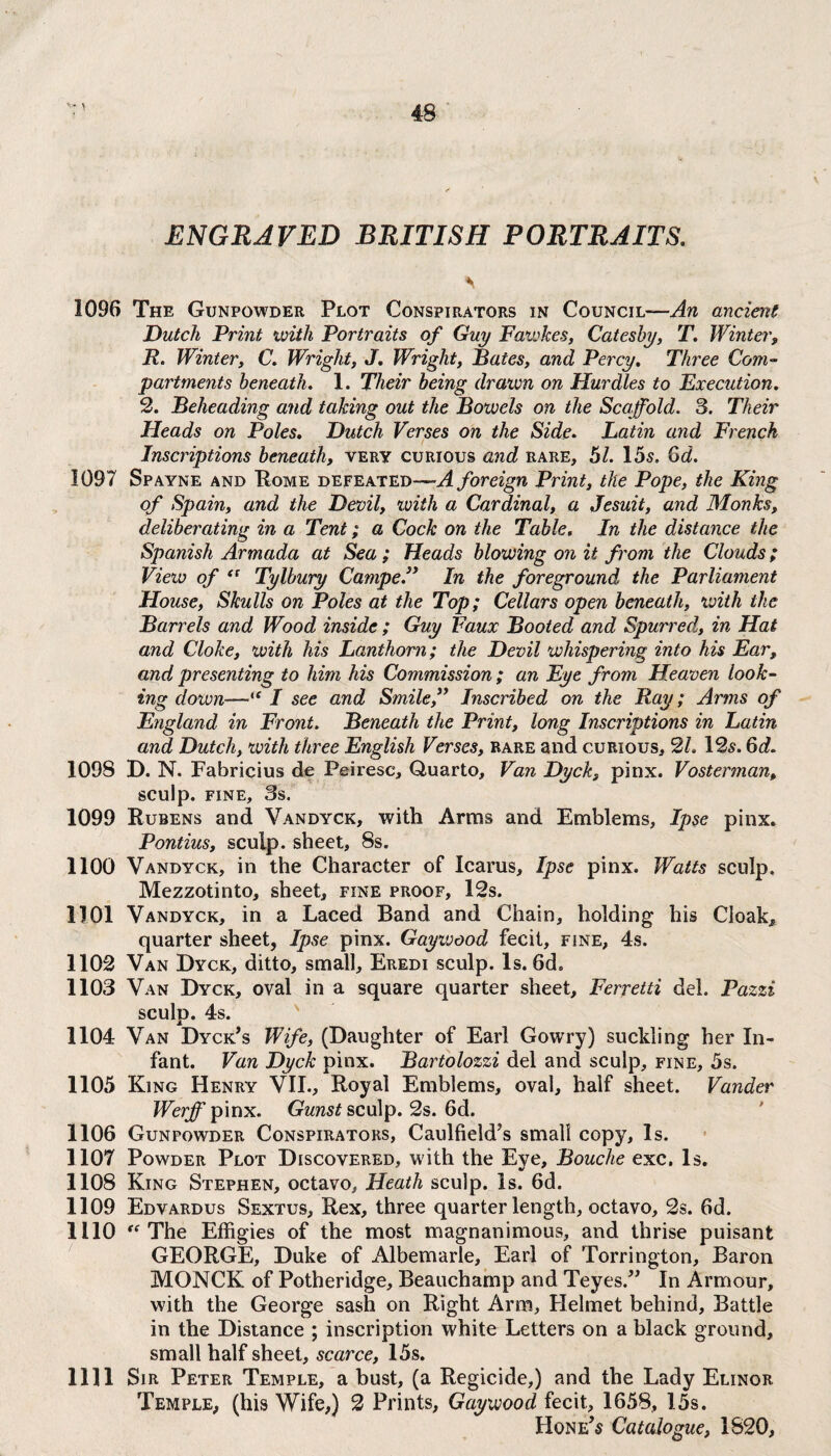 y ENGRAVED BRITISH PORTRAITS. s 1096 The Gunpowder Plot Conspirators in Council—An ancient Dutch Print with Portraits of Guy Fawkes, Catesby, T. Winter, R. Winter, C. Wright, J. Wright, Bates, and Percy. Three Com¬ partments beneath. 1. Their being drawn on Hurdles to Execution. 2. Beheading and taking out the Bowels on the Scaffold. 3. Their Heads on Poles. Dutch Verses on the Side. Latin and French Inscriptions beneath, very curious and rare, 51. 15s, Gd. 1097 Spayne and Rome defeated—-A foreign Print, the Pope, the King of Spain, and the Devil, with a Cardinal, a Jesuit, and Monks, deliberating in a Tent; a Cock on the Table. In the distance the Spanish Armada at Sea; Heads blowing on it from the Clouds; View of <c Tylbury Camped* In the foreground the Parliament House, Skulls on Poles at the Top; Cellars open beneath, with the Barrels and Wood inside ; Guy Faux Booted and Spurred, in Hat and Cloke, with his Lanthorn; the Devil whispering into his Ear, and presenting to him his Commission; an Eye from Heaven look¬ ing down—“ I see and Smile,” Inscribed on the Ray; Arms of England in Front. Beneath the Print, long Inscriptions in Latin and, Dutch, with three English Verses, rare and curious, 2L 12s. 6d. 1093 D. N. Fabricius de Peiresc, Quarto, Van Dyck, pinx. Vosterman, sculp, fine, 3s. 1099 Rubens and Vandyck, with Arras and Emblems, Ipse pinx. Pontius, sculp, sheet, 8s. 1100 Vandyck, in the Character of Icarus, Ipse pinx. Watts sculp. Mezzotinto, sheet, fine proof, 12s. 1101 Vandyck, in a Laced Band and Chain, holding his Cloak, quarter sheet, Ipse pinx. Gayivood fecit, fine, 4s. 1102 Van Dyck, ditto, small, Eredi sculp. Is. 6d„ 1103 Van Dyck, oval in a square quarter sheet, Ferretti del. Pazzi sculp. 4s. 1104 Van Dyck’s Wife, (Daughter of Earl Gowry) suckling her In¬ fant. Van Dyck pinx. Bartolozzi del and sculp, fine, 5s. 1105 King Henry VII., Royal Emblems, oval, half sheet. Vander Werff pinx. Gunst sculp. 2s. 6d. 1106 Gunpowder Conspirators, Caulfield’s small copy. Is. 1107 Powder Plot Discovered, with the Eye, Bouche exc. Is. 1108 King Stephen, octavo. Heath sculp. Is. 6d. 1109 Edvardus Sextus, Rex, three quarter length, octavo, 2s. 6d. 1110 “ The Effigies of the most magnanimous, and thrise puisant GEORGE, Duke of Albemarle, Earl of Torrington, Baron MONCK of Potheridge, Beauchamp and Teyes.” In Armour, with the George sash on Right Arm, Helmet behind. Battle in the Distance ; inscription white Letters on a black ground, small half sheet, scarce, 15s. 1111 Sir Peter Temple, a bust, (a Regicide,) and the Lady Elinor Temple, (his Wife,) 2 Prints, Gaywood fecit, 1658, 15s.