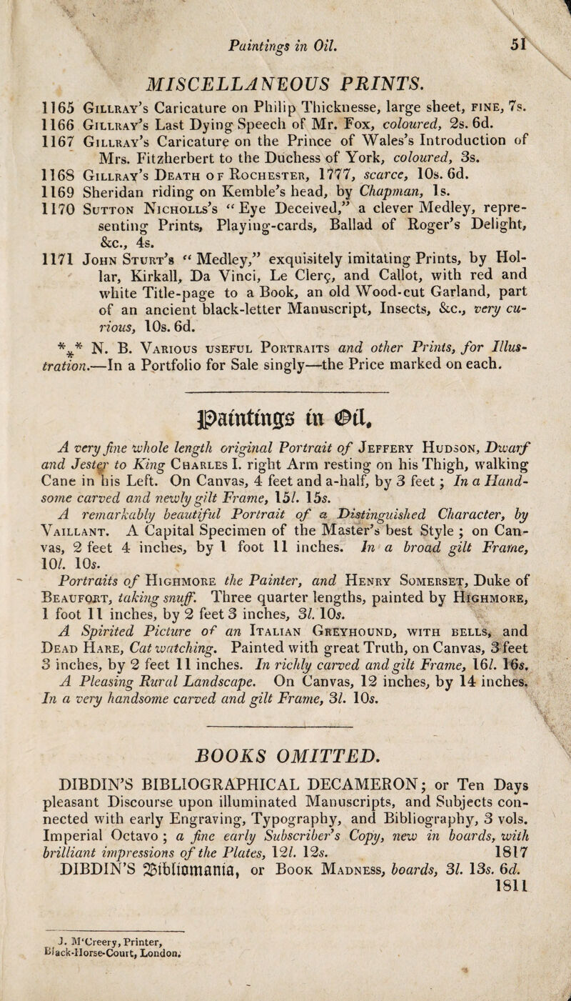 1 Paintings in Oil. 51 O MISCELLANEOUS PRINTS. 1165 Gillray’s Caricature on Philip Thicknesse, large sheet, fine, 7s. 1166 Gillray’s Last Dying Speech of Mr, Fox, coloured, 2s. 6d. 1167 Gillray’s Caricature on the Prince of Wales’s Introduction of Mrs. Fitzherbert to the Duchess of York, coloured, 3s. 1168 Gillray’s Death of Rochester, 1777, scarce, 10s. 6d. 1169 Sheridan riding on Kemble’s head, by Chapman, Is. 1170 Sutton Nicholls’s “ Eye Deceived,” a clever Medley, repre¬ senting Prints, Playing-cards, Ballad of Roger’s Delight, &c., 4s. 1171 John Sturt’s “ Medley,” exquisitely imitating Prints, by Hol¬ lar, Kirkall, Da Vinci, Le Cler$, and Callot, with red and white Title-page to a Book, an old Wood-cut Garland, part of an ancient black-letter Manuscript, Insects, &c., very cu¬ rious, 10s. 6d. *** N. B. Various useful Portraits and other Prints, for Illus¬ tration.—In a Portfolio for Sale singly—the Price marked on each. patnttnjjs tn <&il. A very fine whole length original Portrait of Jeffery Hudson, Divarf and Jester to King Charles I. right Arm resting on his Thigh, walking Cane in his Left. On Canvas, 4 feet and a-half, by 3 feet; In a Hand¬ some carved and newly gilt Frame, 15/. 15s. A remarkably beautiful Portrait of a Distinguished Character, by Vaillant. A Capital Specimen of the Master’s best Style ; on Can¬ vas, 2 feet 4 inches, by l foot 11 inches. In a broad gilt Frame, 10/. 10s. Portraits of Highmore the Painter, and Henry Somerset, Duke of Beaufort, taking snuff. Three quarter lengths, painted by Highmore, 1 foot 11 inches, by 2 feet 3 inches, 31.10s. A Spirited Picture of an Italian Greyhound, with bells, and Dead Hare, Cat watching. Painted with great Truth, on Canvas, 3 feet 3 inches, by 2 feet 11 inches. In richly carved and gilt Frame, 16/. 16s. A Pleasing Rural Landscape. On Canvas, 12 inches, by 14 inches. In a very handsome carved and gilt Frame, 31. 10s. BOOKS OMITTED. DIBDIN’S BIBLIOGRAPHICAL DECAMERON; or Ten Days pleasant Discourse upon illuminated Manuscripts, and Subjects con¬ nected with early Engraving, Typography, and Bibliography, 3 vols. Imperial Octavo ; a fine early Subscriber s Copy, new in hoards, with brilliant impressions of the Plates, 12/. 12s. 1817 DIBDIN’S 2£ibllOH10nh3, or Book Madness, boards, 31. 13s. 6d. 1811 J. M'Creery, Printer, Bi'ack-lIorse-Court, London;