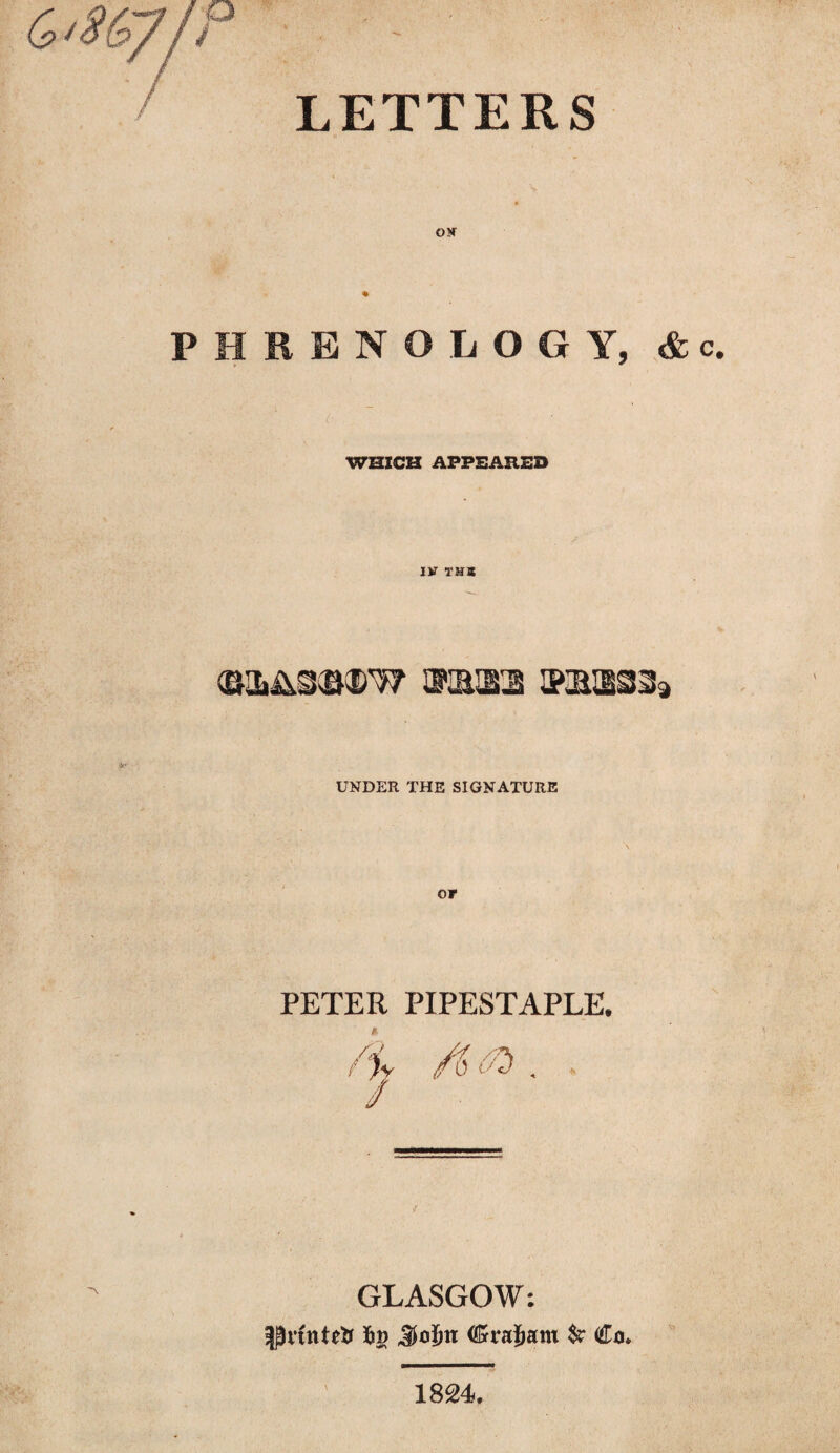 LETTERS OK PHRENOLOGY, &c. ( ; WHICH APPEARED IK T5JS UNDER THE SIGNATURE Of PETER PIPESTAPLE. f GLASGOW: pftnteK 6» Sojbn (Grajjam $r €o. \ 1824.