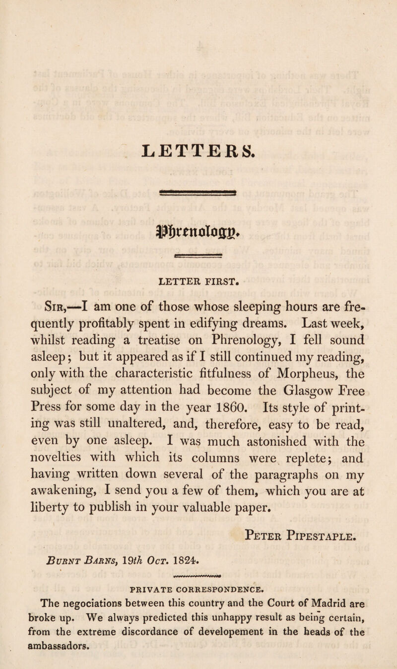 $fjttnolo0g. LETTER FIRST. Sir,—I am one of those whose sleeping hours are fre¬ quently profitably spent in edifying dreams. Last week, whilst reading a treatise on Phrenology, I fell sound asleep; but it appeared as if I still continued my reading, only with the characteristic fitfulness of Morpheus, the subject of my attention had become the Glasgow Free Press for some day in the year I860. Its style of print¬ ing was still unaltered, and, therefore, easy to be read, even by one asleep. I was much astonished with the novelties with which its columns were replete; and having written down several of the paragraphs on my awakening, I send you a few of them, which you are at liberty to publish in your valuable paper. Peter Pipestaple. Burnt Barns, 19tk Oct. 1824. PRIVATE CORRESPONDENCE. The negociations between this country and the Court of Madrid are broke up. We always predicted this unhappy result as being certain, from the extreme discordance of developement in the heads of the ambassadors.