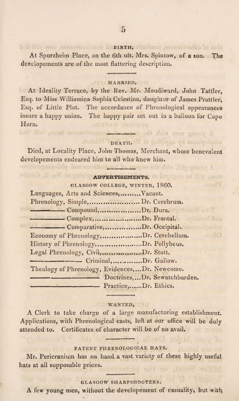 BIRTH, At Spurzheim Place, on the 6th ult. Mrs. Spintow, of a son. The developements are of the most flattering description. MARRIED, At Ideality Terrace, by the Rev. Mr. Moudiward, John Tattler, Esq. to Miss Williamina Sophia Celestina, daughter of James Prattler, Esq. of Little Plot. The accordance of Phrenological appearances insure a happy union. The happy pair set out in a balloon for Cape Horn. DEATH. Died, at Locality Place, John Thomas, Merchant, whose benevolent developements endeared him to all who knew him. ADVERTISEMENTS. GLASGOW COLLEGE, WINTER, 1860. Languages, Arts and Sciences,....Vacant. Phrenology, Simple,.......,Dr. Cerebrum, —— Compound,.Dr. Dura. ——-Complex,.Dr. Frontal. - ■ '■-■■■ - Comparative,.Dr. Occipital. Economy of Phrenology,.Dr. Cerebellum, History of Phrenology,.Dr. Pollybeus. Legal Phrenology, Civil,.Dr. Stott. ———>—-Criminal,,...,.Dr. Gallow. Theology of Phrenology, Evidences, ...Dr. Newcome. ■ ■ ——--—— Doctrines,...Di% Sewatchbarden. ■ ---— Practice,.Dr. Ethics. WANTED, A Clerk to take charge of a large manufacturing establishment. Applications, with Phrenological casts, left at our office will be duly attended to. Certificates of character will be of no avail. PATENT PHRENOLOGICAL HATS. Mr. Pericranium has on hand a vast variety of these highly useful hats at all supposable prices. GLASGOW SHARPSHOOTERS. A few young men, without the developement of casuality, but with