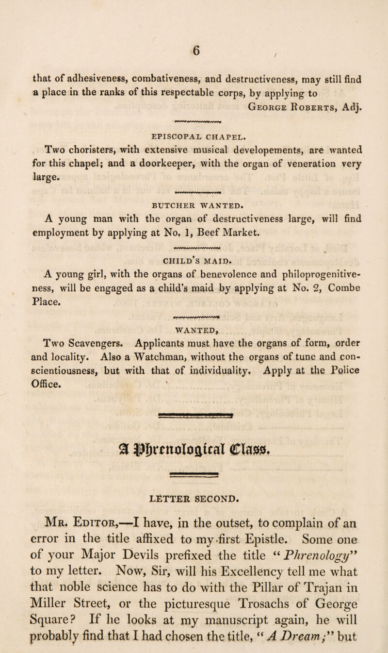 that of adhesiveness, combativeness, and destructiveness, may still find a place in the ranks of this respectable corps, by applying to George Roberts, Adj. EPISCOPAL CHAPEL. Two choristers, with extensive musical developements, are wanted for this chapel; and a doorkeeper, with the organ of veneration very large. BUTCHER WANTED. A young man with the organ of destructiveness large, will find employment by applying at No. 1, Beef Market. child’s maid. A young girl, with the organs of benevolence and philoprogenitive¬ ness, will be engaged as a child’s maid by applying at No. 2, Combe Place. WANTED, Two Scavengers. Applicants must have the organs of form, order and locality. Also a Watchman, without the organs of tune and con¬ scientiousness, but with that of individuality. Apply at the Police Office. a ^icnoIOQtcal Class. LETTER SECOND. Mr. Editor,—I have, in the outset, to complain of an error in the title affixed to my-first Epistle. Some one of your Major Devils prefixed the title “ Phrenology” to my letter. Now, Sir, will his Excellency tell me what that noble science has to do with the Pillar of Trajan in Miller Street, or the picturesque Trosachs of George Square? If he looks at my manuscript again, he will probably find that I had chosen the title, “ A Dream ;” but