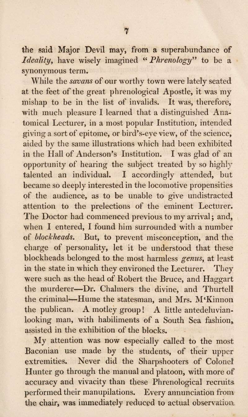 the said Major Devil may, from a superabundance of Ideality, have wisely imagined “ Phrenology” to be a synonymous term. While the savans of our worthy town were lately seated at the feet of the great phrenological Apostle, it was my mishap to be in the list of invalids. It was, therefore, with much pleasure I learned that a distinguished Ana¬ tomical Lecturer, in a most popular Institution, intended giving a sort of epitome, or bird’s-eye view, of the science, aided by the same illustrations which had been exhibited in the Hall of Anderson’s Institution. I was glad of an opportunity of hearing the subject treated by so highly talented an individual. I accordingly attended, but became so deeply interested in the locomotive propensities of the audience, as to be unable to give undistracted attention to the prelections of the eminent Lecturer. The Doctor had commenced previous to my arrival; and, when I entered, I found him surrounded with a number of blockheads. But, to prevent misconception, and the charge of personality, let it be understood that these blockheads belonged to the most harmless genus, at least in the state in which they environed the Lecturer. They were such as the head of Robert the Bruce, and Haggart the murderer—Dr. Chalmers the divine, and Thurtell the criminal*—Hume the statesman, and Mrs. M‘Kinnon the publican. A motley group! A little antedeluvian- looking man, with habiliments of a South Sea fashion* assisted in the exhibition of the blocks. My attention was now especially called to the most Baconian use made by the students, of their upper extremities. Never did the Sharpshooters of Colonel Hunter go through the manual and platoon, with more of accuracy and vivacity than these Phrenological recruits performed their manupilations. Every annunciation from the chair, was immediately reduced to actual observation