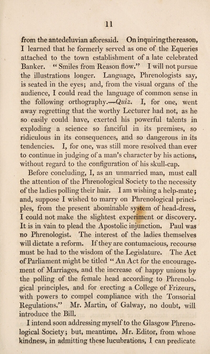 from the antedeluvian aforesaid. On inquiring the reason, I learned that he formerly served as one of the Equeries attached to the town establishment of a late celebrated Banker. “ Smiles from Reason flow.,J I will not pursue the illustrations longer. Language, Phrenologists say, is seated in the eyes; and, from the visual organs of the audience, I could read the language of common sense in the following orthography.—Quiz. I, for one, went away regretting that the worthy Lecturer had not, as he so easily could have, exerted his powerful talents in exploding a science so fanciful in its premises, so - ridiculous in its consequences, and so dangerous in its tendencies. I, for one, was still more resolved than ever to continue in judging of a man’s character by his actions, without regard to the configuration of his skull-cap. Before concluding, I, as an unmarried man, must call the attention of the Phrenological Society to the necessity of the ladies polling their hair. I am wishing a help-mate; and, suppose I wished to marry on Phrenological princi¬ ples, from the present abominable system of head-dress, I could not make the slightest experiment or discovery. It is in vain to plead the Apostolic injunction. Paul was no Phrenologist. The interest of the ladies themselves will dictate a reform. If they are contumacious, recourse must be had to the wisdom of the Legislature. The Act of Parliament might be titled “ An Act for the encourage¬ ment of Marriages, and the increase of happy unions by the polling of the female head according to Phrenolo¬ gical principles, and for erecting a College of Frizeurs, with powers to compel compliance with the Tonsorial Regulations.” Mr. Martin, of Galway, no doubt, will introduce the Bill. I intend soon addressing myself to the Glasgow Phreno¬ logical Society; but, meantime, Mr. Editor, from whose kindness, in admitting these lucubrations, I can predicate