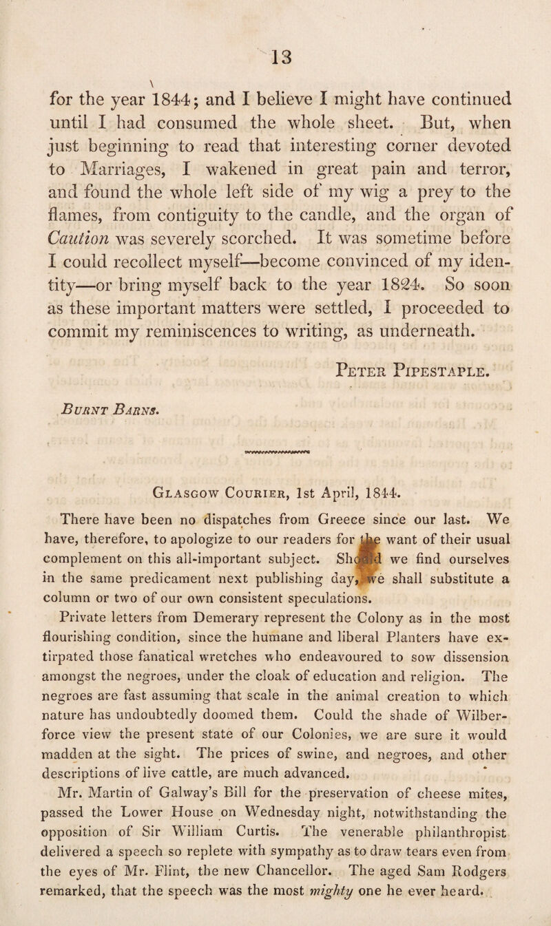 \ for the year 1844; and I believe I might have continued until I had consumed the whole sheet. But, when just beginning to read that interesting corner devoted to Marriages, I wakened in great pain and terror, and found the whole left side of my wig a prey to the flames, from contiguity to the candle, and the organ of Caution was severely scorched. It was sometime before I could recollect myself—become convinced of my iden¬ tity—or bring myself back to the year 1824. So soon as these important matters were settled, I proceeded to commit my reminiscences to writing, as underneath. Peter Pipestaple. Burnt Barns. Glasgow Courier, 1st April, 1814. There have been no dispatches from Greece since our last. We have, therefore, to apologize to our readers for the want of their usual complement on this all-important subject. Shcjffd we find ourselves in the same predicament next publishing day,; we shall substitute a column or two of our own consistent speculations. Private letters from Demerary represent the Colony as in the most flourishing condition, since the humane and liberal Planters have ex¬ tirpated those fanatical wretches who endeavoured to sow dissension amongst the negroes, under the cloak of education and religion. The negroes are fast assuming that scale in the animal creation to which nature has undoubtedly doomed them. Could the shade of Wilber- force view the present state of our Colonies, we are sure it would madden at the sight. The prices of swine, and negroes, and other descriptions of live cattle, are much advanced. Mr. Martin of Galway’s Bill for the preservation of cheese mites, passed the Lower House on Wednesday night, notwithstanding the opposition of Sir William Curtis. The venerable philanthropist delivered a speech so replete with sympathy as to draw tears even from the eyes of Mr. Flint, the new Chancellor. The aged Sam Rodgers remarked, that the speech was the most mighty one he ever heard.