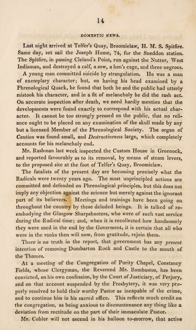 DOMESTIC NEWS. Last night arrived at Telfer’s Quay, Broomielaw, H. M. S. Spitfire. Same day, set sail the Joseph Hume, 74-, for the Sneddon station. The Spitfire, in passing Cleland’s Point, run against the Nutter, West Indiaman, and destroyed a calf, a sow, a hen’s cage, and three negroes. A young man committed suicide by strangulation. He was a man of exemplary character; but, on having his head examined by a Phrenological Quack, he found that both he and the public had utterly mistook his character, and in a fit of melancholy he did the rash act. On accurate inspection after death, we need hardly mention that the developments were found exactly to correspond with his actual char¬ acter. It cannot be too strongly pressed on the public, that no reli¬ ance ought to be placed on any examination of the skull made by any but a licensed Member of the Phrenological Society. The organ of Caution was found small, and Destructiveness large, which completely accounts for his melancholy end. Mr. Rashman last week inspected the Custom House in Greenock, and reported favourably as to its removal, by means of steam levers, to the proposed site at the foot of Telfer’s Quay, Broomielaw. The fatalists of the present day are becoming precisely what the Radicals were twenty years ago. The most unprincipled actions are committed and defended on Phrenological principles, but this does not imply any objection against the science but merely against the ignorant part of its believers. Meetings and trainings have been going on throughout the country by these deluded beings. It is talked of re¬ embodying the Glasgow Sharpshooters, who were of such vast service during the Radical time; and, when it is recollected how handsomely they were used in the end by the Goverment, it is certain that all who were in the ranks then will now, from gratitude, rejoin them. There is no truth in the report, that government has any 'present intention of removing Dumbarton Rock and Castle to the mouth of the Thames. At a meeting of the Congregation of Purity Chapel, Constancy Fields, whose Clergyman, the Reverend Mr. Bombastus, has been convicted, on his own confession, by the Court of Justiciary, of Perjury, and on that account suspended by the Presbytery, it was very pro¬ perly resolved to hold their worthy Pastor as incapable of the crime, and to continue him in his sacred office. This reflects much credit on the congregation, as being anxious to discountenance any thing like a deviation from rectitude on the part of their immaculate Pastor. Mr. Cobler will not ascend in his balloon to-morrow, that active
