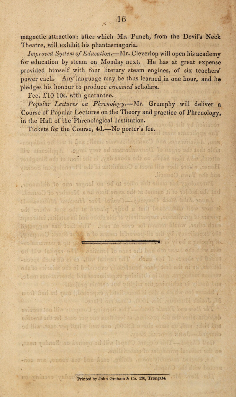 magnetic attraction: after which Mr. Punch, from the Devil’s Neck Theatre, will exhibit his phantasmagoria. Improved System of Education.—-Mr. Cleverlop will open his academy for education by steam on Monday next. He has at great expense provided himself with four literary steam engines, of six teachers’ power each. Any language may be thus learned in one hour, and ha pledges his honour to produce esteamed scholars. Fee, £10 10s. with guarantee. Popular Lectures on Phrenology.—Mr. Grumphy will deliver a Course of Popular Lectures on the Theory and practice of Phrenology, in the Hall of'the Phrenological Institution. Tickets for the Course, 4d.—No porter’s fee. Printed by John Graham & Co. 136, Trongat*.