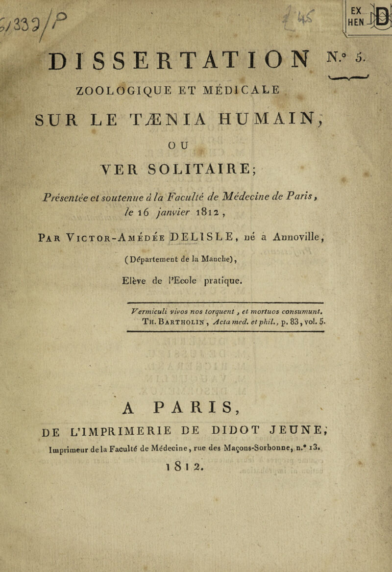 33 9 ! P / EX HEN N jD V DISSERTATION N.° 5. ZOOLOGIQUE ET MÉDICALE SUR LE TÆNIA HUMAIN, O U YER SOLITAIRE; Présentée et soutenue à la Faculté de Médecine de Paris, te 16 janvier 1812, PAR Yictor-AmedÉe DEL1SLE, né a Annoville, (Département de la Manche), Elève de PEcoIe pratique. Vermiculi vivos nos torquent 3 et mor/uos consumunt. Th. Bartholin , Acta med. et phil., p. 83, vol. 5. A P A R I S, DE L’IMPRIMERIE DE DIDOT JEUNE; Imprimeur delà Faculté de Médecine, rue des Maçons-Sorbonne, n.° i3. 1812.