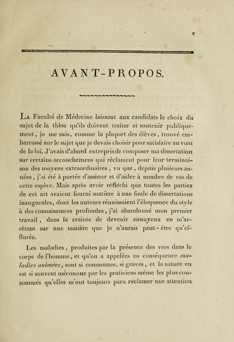 AVANT-PROPOS. La Faculté de Médecine laissant aux candidats le choix du sujet de la thèse qu’ils doivent traiter et soutenir publique¬ ment, je me suis, comme la plupart des élèves, trouvé em¬ barrassé sur le sujet que je devais choisir pour satisfaire au vœu de la loi. J’avais d’abord entreprisde composer ma dissertation sur certains accouchemens qui réclament pour leur terminai¬ son des moyens extraordinaires , vu que , depuis plusieurs an¬ nées, j’ai été à portée d’assister et d’aider à nombre de cas de cette espèce. Mais après avoir réfléchi que toutes les parties de cet art avaient fourni matière à une foule de dissertations inaugurales, dont les auteurs réunissaient l’éloquence du style à des connaissances profondes, j’ai abandonné mon premier travail , dans la crainte de devenir ennuyeux en m’ar¬ rêtant sur une matière que je n’aurais peut-être qu’ef- flurée. Les maladies , produites par la présence des vers dans le corps de l’homme, et qu’on a appelées en conséquence ma- ladies animées, sont si communes, si graves , et la nature eu est si souvent méconnue par les praticiens même les plus con¬ sommés qu’elles m’ont toujours paru réclamer une attention* / 4-