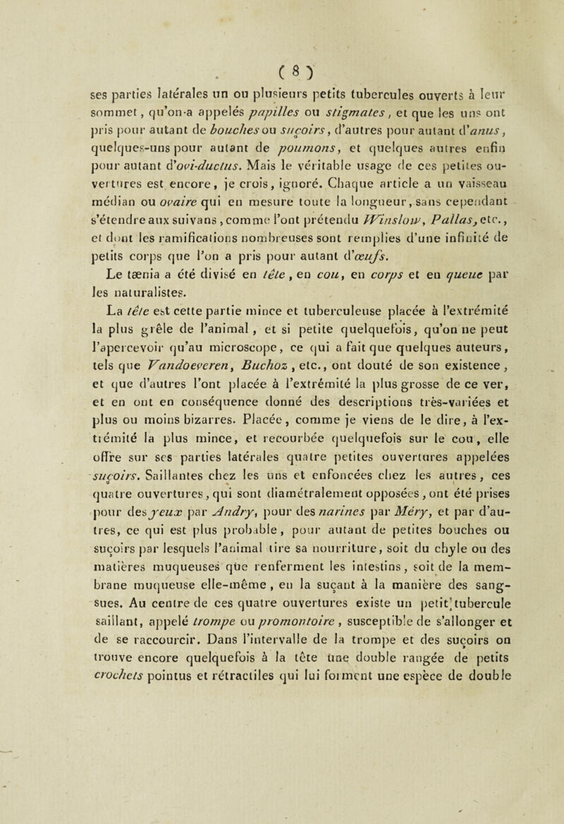 ses parties latérales un ou plusieurs petits tubercules ouverts à leur sommet, qu’on*a appelés papilles ou stigmates, et que les uns ont pris pour autant de bouches ou suçoirs, d’autres pour autant d'anus, quelques-uns pour autant de poumons, et quelques autres enfin pour autant d'ovûductus. Mais le véritable usage de ces petites ou¬ vertures est encore, je crois, ignoré. Chaque article a un vaisseau médian ou ovaire qui eu mesure toute la longueur, sans cependant s’étendre aux suivans , comme l’ont prétendu Wïnslow, Pallas^etc. 9 et dont les ramifications nombreuses sont remplies d’une infini té de petits corps que l’on a pris pour autant d'œufs. Le tænia a été divisé en tête , en cou, en corps et en queue par les naturalistes. La tête est cette partie mince et tuberculeuse placée à l’extrémité * la plus grêle de l’animal, et si petite quelquefois, qu’on ne peut l’apercevoir qu’au microscope, ce cjui a fait que quelques auteurs, tels que Vandoeveren, Buchozyete., ont douté de son existence, et que d’autres l’ont placée à l’extrémité la plus grosse de ce ver, et en ont en conséquence donné des descriptions très-variées et plus ou moins bizarres. Placée, comme je viens de le dire, à l’ex¬ trémité la plus mince, et recourbée quelquefois sur le cou, elle offre sur scs parties latérales quatre petites ouvertures appelées suçoirs. Saillantes chez les tins et enfoncées chez les autres, ces d 7 quatre ouvertures, qui sont diamétralement opposées , ont été prises pour desyeux par Andry, pour des narines par Méry, et par d’au¬ tres, ce qui est plus probable, pour autant de petites bouches ou suçoirs par lesquels l’animal tire sa nourriture, soit du clryle ou des matières muqueuses que renferment les intestins, soit de la mem¬ brane muqueuse elle-même , en la suçant à la manière des sang¬ sues. Au centre de ces quatre ouvertures existe un petit]tubercule saillant, appelé trompe ou promontoire , susceptible de s’allonger et de se raccourcir. Dans l’intervalle de la trompe et des suçoirs on trouve encore quelquefois à la tête une double rangée de petits crochets pointus et rétractiles qui lui forment une espèce de double