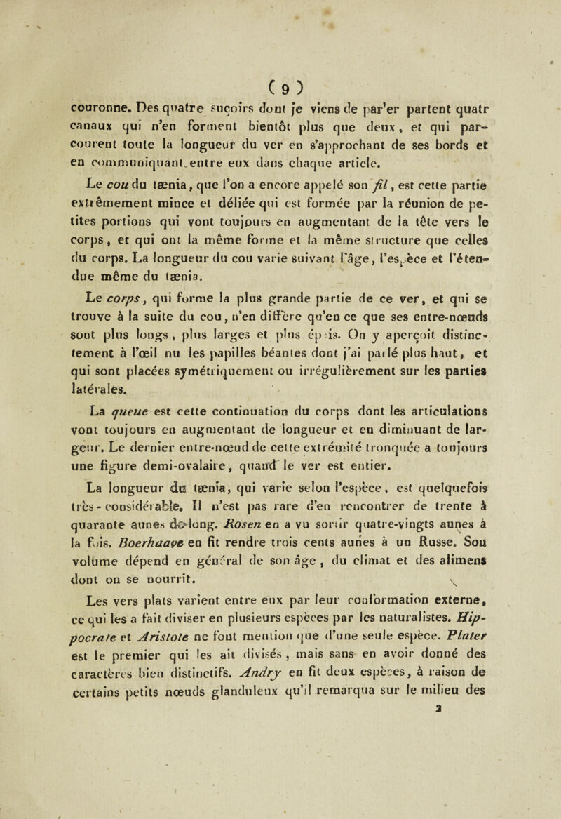 couronne. Des quatre suçoirs dont je viens cîe parler partent quatr canaux qui n’en forment bientôt plus que deux, et qui par¬ courent toute la longueur du ver en s’approchant de ses bords et en rommuniquanLentre eux dans chaque article. Le coudu taenia, que l’on a encore appelé son fil, est cette partie extrêmement mince et déliée qui est formée par la réunion de pe¬ tites portions qui vont toujours en augmentant de la tête vers le corps, et qui om la même forme et la même structure que celles du corps. La longueur du cou varie suivant l âge, l’espèce et l’éten*» due même du tænia. Le corps y qui forme la plus grande partie de ce ver, et qui se trouve à la suite du cou, n’en diffère qu’en ce que ses entre-nœuds sont plus longs , plus larges et plus ép is. On y aperçoit distinc¬ tement à l’œil nu les papilles béantes dont j’ai parlé plus haut, et qui sont placées symétriquement ou irrégulièrement sur les parties latérales. La queue est cette continuation du corps dont les articulations vont toujours en augmentant de longueur et en diminuant de lar¬ geur. Le dernier entre-nœud de celte extrémité tronquée a toujours une figure demi-ovalaire, quand le ver est entier. La longueur do tænia, qui varie selon l’espèce, est quelquefois très - considérable. Il n’est pas rare cî’en rencontrer de trente à quarante aunes dolong. Rosenen a vu sortir quatre-vingts aunes à la fois. Boerhaave en fit rendre trois cents aunes à un Russe. Sou volume dépend en général de son âge , du climat et des alimens dont on se nourrit. \ Les vers plats varient entre eux par leur conformation externe, ce qui les a fait diviser en plusieurs espèces par les naturalistes. Hip- pocrate et Aristote ne font mention que d’une seule espèce. Plater est le premier qui les ait divisés , mais sans en avoir donné des caractères bien distinctifs. Andrj en fit deux espèces, à raison de certains petits nœuds glanduleux qu’il remarqua sur le milieu des 3