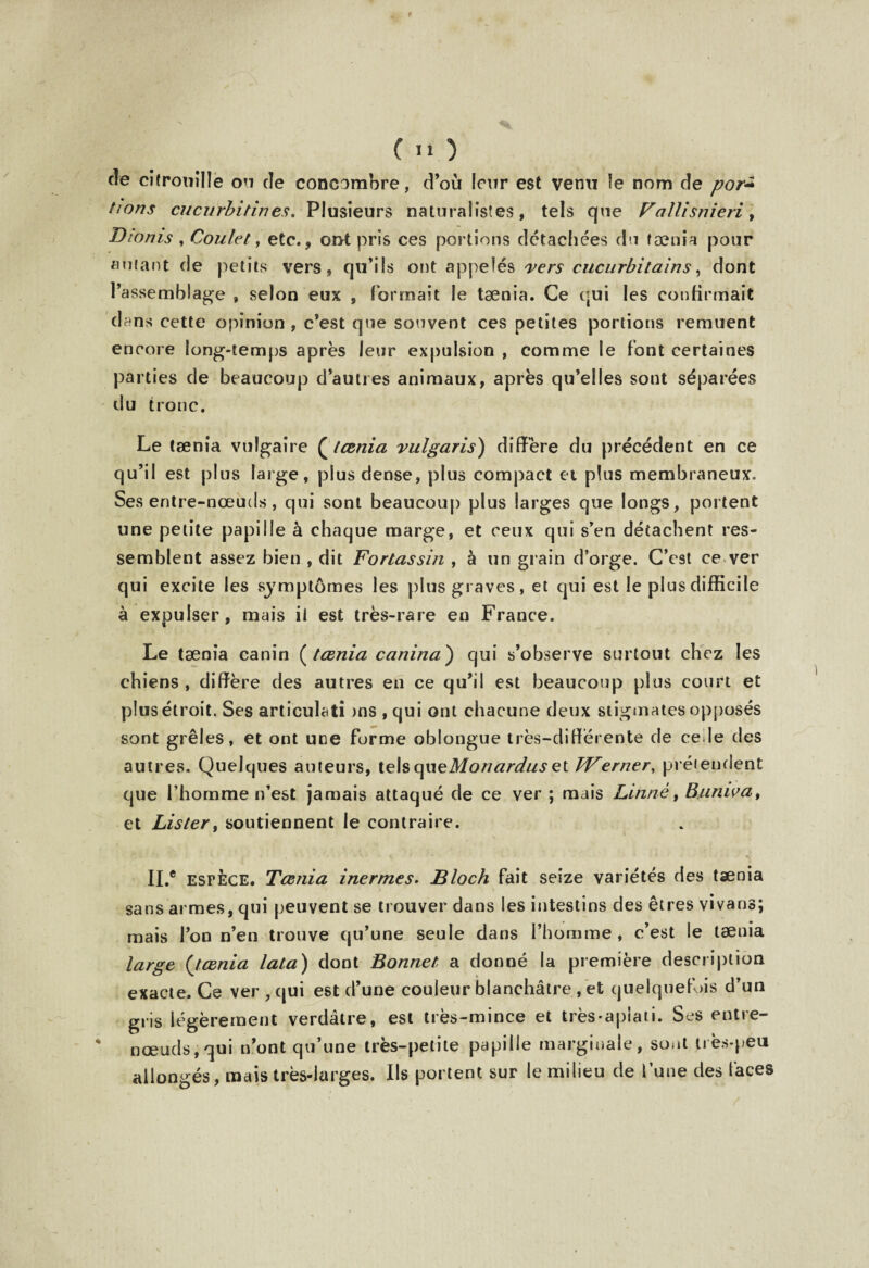 f ( I* ) cîe citrouille ou de concombre, d’où leur est venu le nom de por+ fions cucurbitines. Plusieurs naturalistes, tels que Fallisnieri, Dionis , Coulet, etc., ont pris ces portions détachées du tænia pour «niant de petits vers , qu’ils ont appelés vers cucurbi tain s, dont l’assemblage , selon eux , formait le tænia. Ce qui les confirmait dans cette opinion , c’est que souvent ces petites portions remuent encore long-temps après leur expulsion , comme le font certaines parties de beaucoup d’autres animaux, après qu’elles sont séparées du tronc. Le tænia vulgaire ( tænia vulgaris) diffère du précédent en ce qu’il est plus large, plus dense, plus compact et plus membraneux. Ses entre-nœuds, qui sont beaucoup plus larges que longs, portent une petite papille à chaque marge, et ceux qui s’en détachent res¬ semblent assez bien , dit Fortassin , à un grain d’orge. C’est ce ver qui excite les symptômes les plus graves, et qui est le plus difficile à expulser, mais il est très-rare en France. Le tænia canin ( tænia canina') qui s’observe surtout chez les chiens , diffère des autres en ce qu’il est beaucoup plus court et plus étroit. Ses articulati )ns , qui ont chacune deux stigmates opposés sont grêles, et ont une forme oblongue très-différente de ce le des autres. Quelques auteurs, ie\s que Mon ardus et TVerner, prétendent que l’homme n’est jamais attaqué de ce ver ; mais Linné, Buniva, et Listery soutiennent le contraire. II.® espèce. Tænia inermes. Bloch fait seize variétés des tænia sans armes, qui peuvent se trouver dans les intestins des êtres vivans; mais l’on n’en trouve qu’une seule dans l’homme, c’est le tænia large (tænia lata) dont Bonnet a donné la première description exacte. Ce ver , qui est d’une couleur blanchâtre, et quelquefois d’un gris légèrement verdâtre, est très-mince et très-aplati. Ses entre- nœuds, qui n’ont qu’une très-petite papille marginale, sont très-peu allongés, mais très-larges. Ils portent sur le milieu de l’une des faces