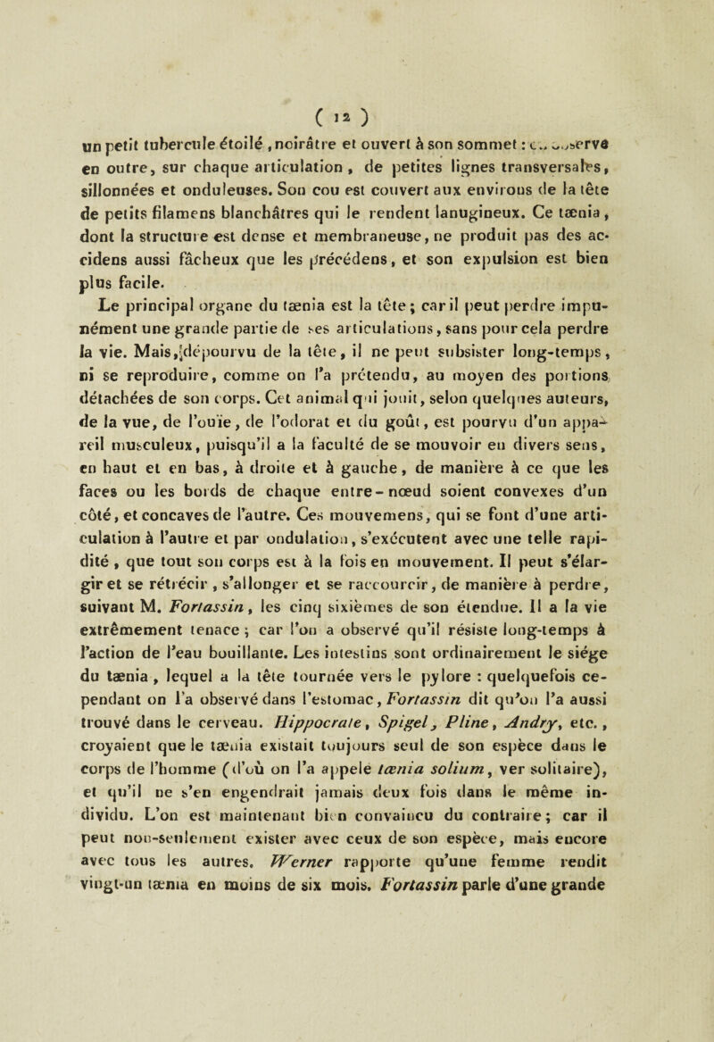 ( 1» ) un petit tubercule étoilé , noirâtre et ouvert à son sommet : co^ervd en outre, sur chaque ai ticulation , de petites lignes transversales, sillonnées et onduleuses. Son cou est couvert aux enviions de la tête de petits füamens blanchâtres qui le rendent lanugineux. Ce tænia , dont la structure est dense et membraneuse, ne produit pas des ac- cidens aussi fâcheux que les précédens, et son expulsion est bien plus facile. Le principal organe du tænia est la tête; car il peut perdre impu¬ nément une grande partie de ses articulations, sans pour cela perdre la vie. Mais,^dépourvu de la tête, il ne peut subsister long-temps, ni se reproduire, comme on Ta prétendu, au moyen des portions, détachées de son corps. Cet animal qui jouit, selon quelques auteurs, de la vue, de l’ouïe, de l’odorat et du goût, est pourvu d’un appa^ reil musculeux, puisqu’il a la faculté de se mouvoir eu divers sens, en haut et en bas, à droite et à gauche, de manière à ce que les faces ou les bords de chaque entre-nœud soient convexes d’un côté, et concaves de l’autre. Ces mouvemens, qui se font d’une arti¬ culation à l’autre et par ondulation, s’exécutent avec une telle rapi¬ dité , que tout son corps est à la fois en mouvement. Il peut s’élar¬ gir et se rétrécir , s’allonger et se raccourcir, de manière à perdre, suivant M. Forlassin, les cinq sixièmes de son étendue. Il a la vie extrêmement tenace ; car l’on a observé qu’il résiste long-temps à l’action de l’eau bouillante. Les intestins sont ordinairement le siège du tænia , lequel a la tête tournée vers le pylore : quelquefois ce¬ pendant on l a observé dans l’estomac, Forlassin dit qu'on l’a aussi trouvé dans le cerveau. Hippocrate, Spigel, Pline, Andry> etc., croyaient que le tænia existait toujours seul de son espèce dans le corps de l’homme (d’où on l’a appelé tænia solium, ver solitaire), et qu’il ne s’en engendrait jamais deux fois dans le même in¬ dividu. L’on est maintenant bit n convaincu du contraire ; car il peut nou-seulement exister avec ceux de son espèce, mais encore avec tous les autres. Werner rapporte qu’une femme rendit vingt-un tænia en moins de six mois. Forlassin parle d’une grande