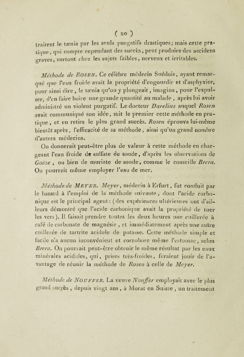 traitent le taenia par les seuls purgatifs drastiques; mais cette pra¬ tique, qui compte cependant des succès, peut produire des accidens erraves, surtout chez les sujets faibles, nerveux et irritables, s ' Méthode de Rosen» Ce célèbre médecin Suédois, ayant remar¬ qué que l’eau froide avait la propriété d’engourdir et d’asphyxier, pour ainsi dire , le taenia qu’on y plongeait, imagina , pour l’expul¬ ser, d’en faire boire une grande quantité au malade , après lui avoir administré un violent purgatif. Le docteur Darelius auquel Roscn avait communiqué son idée, mit le premier cette méthode en pra¬ tique , et en retira le plus grand succès. Rosen éprouva lui-même bientôt après, l’efficacité de sa méthode, ainsi qu’un grand nombre d’autres médecins. On donnerait peut-être plus de valeur à cette méthode en char¬ geant l’eau froide de sulfate de soude, d’après les observations de Goeze , ou bien de muriate de soude, comme le conseille Brera. On pourrait même employer l’eau de mer. Méthode de Meyer. Meyer, médecin à Erfurt, fut conduit par le hasard à l’emploi de la méthode suivante, dont l’acide carbo¬ nique est le principal agent: (des expériences ultérieures ont d’ail¬ leurs démontré que l’acide carbonique avait la propriété de tuer les vers). Il faisait prendre toutes les deux heures une cuillerée à café de carbonate de magnésie , et immédiatement après une autre cuillerée de tartrite acidulé de potasse. Cette méthode simple et facile n’a aucun inconvénient et corrobore même l’estomac, selon Brera. On pourrait peut-être obtenir le même résultat par les eaux minérales acidulés, qui, prises très-froides, feraient jouir de l’a¬ vantage de réunir la méthode de Rosen à celle de Meyer. Méthode de Nouffer. La veuve Nouffer employait avec le plus grand succès , depuis vingt ans , à Morat en Suisse, un traitement