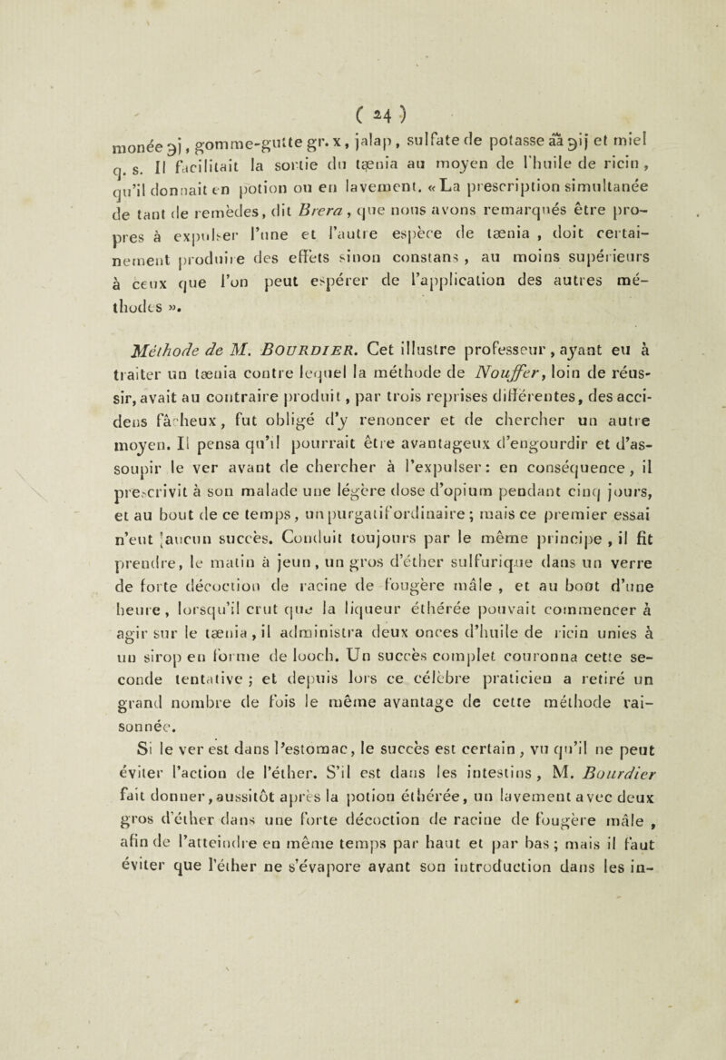 monée 3), gomme-gutte gr. x, jalap, sulfate de potasse âàglj et miel cj. s. Il facilitait la sortie du tænia au moyen de l'huile de ricin , qu’il donnait en potion ou en lavement. «La prescription simultanée de tant de remèdes, dit Brera, que nous avons remarqués être pro¬ pres à expulser l’une et l’autre espèce de tænia , doit certai¬ nement produire des effets sinon constans , au moins supérieurs à ceux que l’on peut espérer de l’application des autres mé¬ thodes ». Méthode de M. Bourdier. Cet illustre professeur, ayant eu à traiter un tænia contre lequel la méthode de Noujfer, loin de réus¬ sir, avait au contraire produit, par trois reprises différentes, des acci- deus fâcheux, fut obligé d’y renoncer et de chercher un autre moyen. Ii pensa qu’il pourrait être avantageux d’engourdir et d’as¬ soupir le ver avant de chercher à l’expulser: en conséquence, il prescrivit à son malade une légère dose d’opium pendant cinq jours, et au bout de ce temps, un purgatif ordinaire ; mais ce premier essai n’eut [aucun succès. Conduit toujours par le même principe , il fit prendre, le matin à jeun, un gros d’éther sulfurique dans un verre de forte décoction de racine de fougère mâle , et au bout d’une heure, lorsqu’il crut que la liqueur éthérée pouvait commencer à agir sur le tænia , il administra deux onces d’huile de ricin unies à un sirop eu forme de looch. Un succès complet couronna cette se¬ conde tentative ; et depuis lors ce célèbre praticien a retiré un grand nombre de fois le même avantage de cette méthode rai¬ sonnée. Si le ver est dans Pestomac, le succès est certain, vu qu’il ne peut éviter l’action de l’éther. S’il est dans les intestins, M. Bourdier fait do nner,aussitôt après la potion éthérée, un lavement avec deux gros d’éther dans une forte décoction de racine de fougère mâle , afin de l’atteindre en même temps par haut et par bas; mais il faut éviter que l’éther ne s’évapore avant son introduction dans les in- \