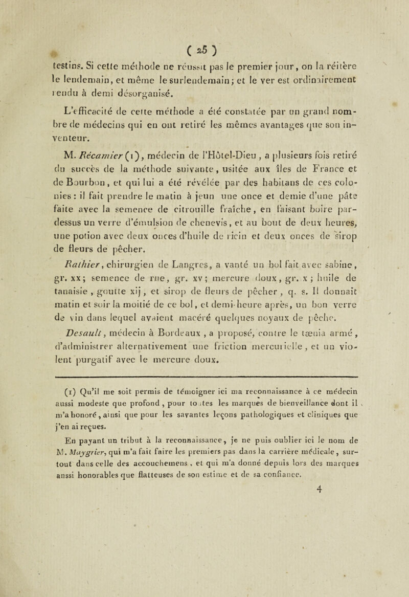 C*5) festin?. Si celte méthode ne réusMt pas le premier jour, on la réitère le lendemain, et même le surlendemain ; et le ver est ordinairement rendu à demi désorganisé. L’efficacité de cette méthode a été constatée par un grand nom¬ bre de médecins qui en ont retiré les mêmes avantages que son in¬ venteur. M. Récamier (V) > médecin de i’Hôlel-Dieu, a plusieurs fois retiré du succès de la méthode suivante , usitée aux îles de France et de Bourbon, et qui lui a été révélée par des habilans de ces colo¬ nies: il fait prendre le matin à jeun une once et demie d’une pâte faite avec la semence de citrouille fraîche, en faisant boire par¬ dessus un verre d’émulsion de ehenevis, et au bout de deux heures, une potion avec deux onces d’huile de ricin et deux onces de sirop de fleurs de pêcher. Ralhier, chirurgien de Langres, a vanté un bol fait avec Sabine, gr. xx; semence de rue, gr. xv ; mercure doux, gr. x; huile de tanaisie , goutte xij, et sirop de fleurs de pêcher , q. s. li donnait matin et soir la moitié de ce bol, et demi-heure après, un bon verre de vin dans lequel avaient macéré quelques noyaux de pêche. Desault, médecin à Bordeaux , a proposé, contre le taenia armé, d’administrer alternativement une friction mercurielle , et un vio¬ lent purgatif avec le mercure doux. (i) Qu’il me soit permis de témoigner ici ma reconnaissance à ce médecin aussi modeste que profond , pour to ites les marques de bienveillance dont il \ m’a honoré, ainsi que pour les savantes leçons pathologiques et cliniques que j’en ai reçues. En payant un tribut à la reconnaissance, je ne puis oublier ici le nom de M. Muygrier, qui m’a fait faire les premiers pas dans la carrière médicale , sur¬ tout dans celle des accouchemens , et qui m’a donné depuis lors des marques anssi honorables que flatteuses de son estime et de sa confiance. 4 i