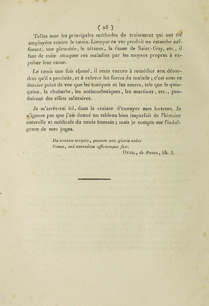 C ) Telles sont les principales méthodes de traitement qui ont été employées contre le taenia. Lorsque ce ver produit un catarrhe suf¬ focant, une pleurésie, le tétanos, la clause de Saint-Guy, etc., il faut de suite attaquer ces maladies par les moyens propres à ex¬ pulser leur cause. Le taenia une fois chassé, il reste encore à remédier aux désor¬ dres qu’il a produits, et à relever les forces du malade ; c’est sous ce dernier point de vue que les toniques et les amers, tels que le quin¬ quina , la rhubarbe, les antiscorbntiques , les martiaux, etc., pro¬ duiront des effets salutaires. Je m’arrêterai ici, dans la crainte d’ennuyer mes lecteurs. Je n’ignore pas que j’aie donné un tableau bien imparfait de l’histoire naturelle et médicale du tænia humain ; mais je compte sur l’indul¬ gence de mes juges. Da veniam scriptis , quorum non gloria nobis Causa, sed nécessitas officiumque fuit.