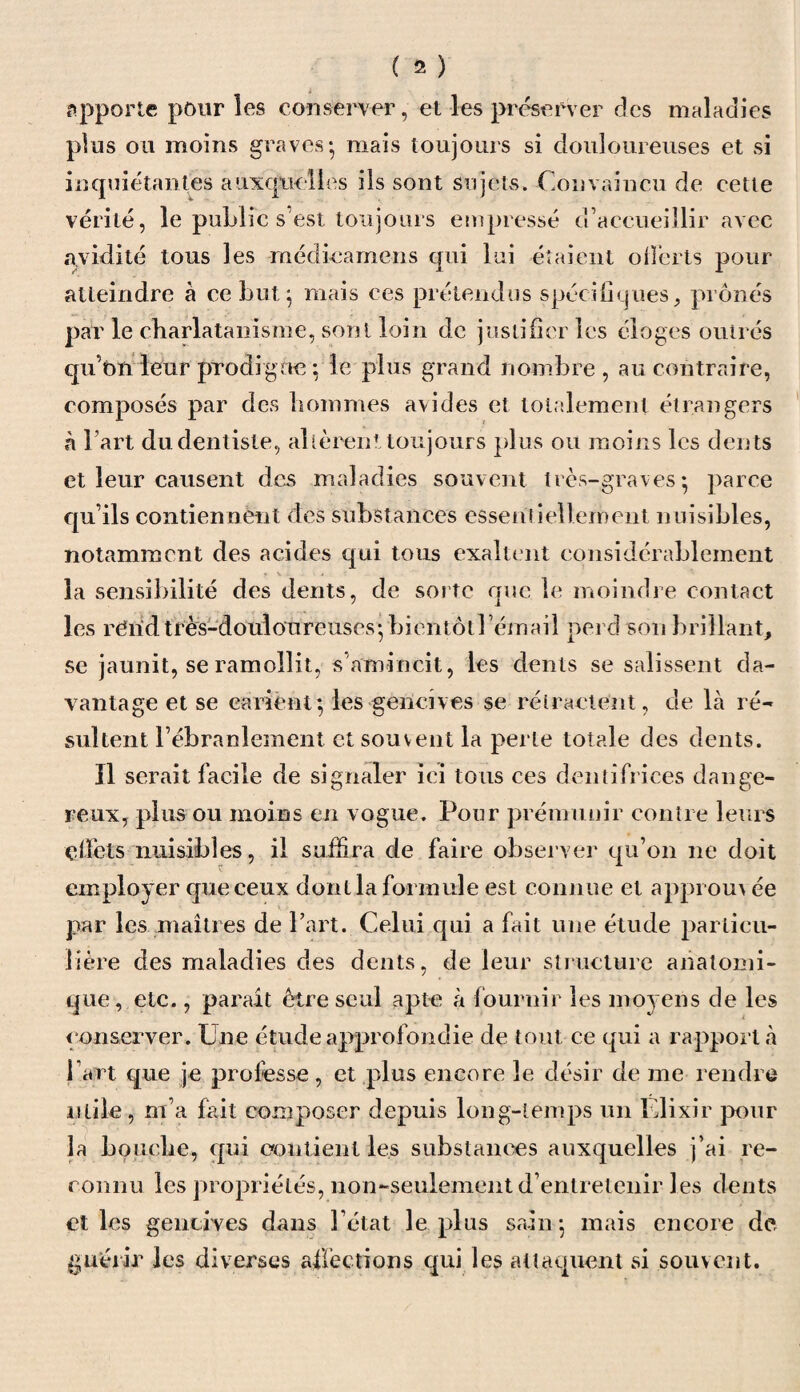 apporte pour les conserver, et les préserver des maladies plus ou moins graves-, mais toujours si douloureuses et si inquiétantes auxquelles ils sont sujets. Convaincu de cette vérité, le public s’est toujours empressé d’accueillir avec avidité tous les médieamens qui lui étaient offerts pour atteindre à ce butj mais ces prétendus spécifiques, prônés par le charlatanisme, sont loin de justifier les éloges outrés qu’on leur prodigue : le plus grand nombre , au contraire, composés par des hommes avides et totalement étrangers à l’art du dentiste, altèrent toujours plus ou moins les dents et leur causent des maladies souvent très-graves* parce qu’ils contiennent des substances essentiellement nuisibles, notamment des acides qui tous exaltent considérablement la sensibilité des dents, de sorte que le moindre contact les rérid très-douloureuses- bientôt l’émail perd son brillant, se jaunit, se ramollit, s amincit, les dents se salissent da¬ vantage et se carient*, les gencives se rétractent, de là ré¬ sultent l’ébranlement et souvent la perte totale des dents. ïl serait facile de signaler ici tous ces dentifrices dange¬ reux, plus ou moins en vogue. Pour prémunir contre leurs effets nuisibles, il suffira de faire observer qu’on ne doit employer que ceux dont la formule est connue et approuv ée par les maîtres de Part. Celui qui a fait une étude particu¬ lière des maladies des dents, de leur structure anatomi¬ que, etc., parait être seul apte à fournir les moyens de les conserver. Une étude approfondie de tout ce qui a rapporta Part que je professe, et plus encore le désir de me rendre utile, m’a fait composer depuis long-temps un Elixir pour la bouche, qui contient les substances auxquelles j’ai re¬ connu les propriétés, non-seulement d’entretenir les dents et les gencives dans l’état le plus sain-, mais encore de guérir les diverses affections qui les attaquent si souvent.