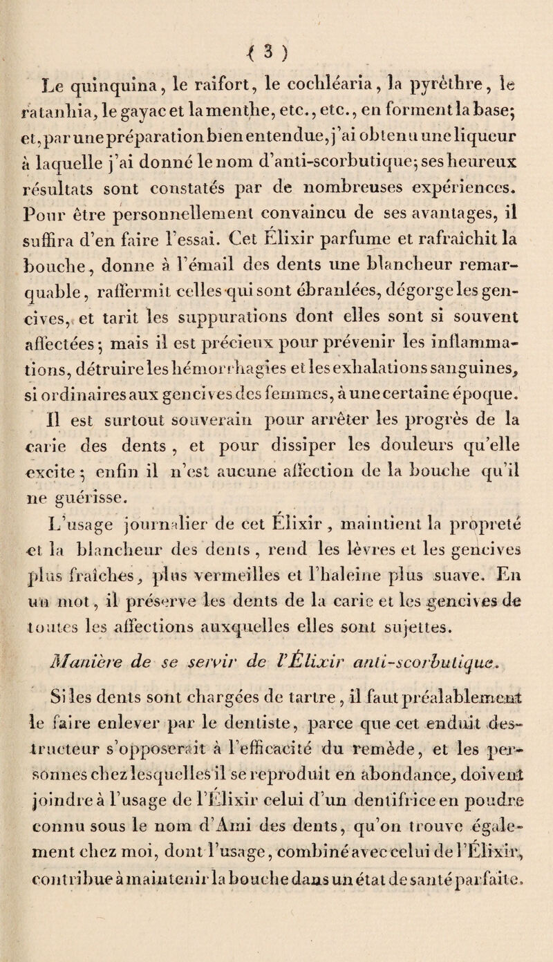 Le quinquina, le raifort, le cocliléaria, la pyrèthre, le ratanhia, le gayacet la menthe, etc., etc., en forment la base; et,par une préparation bien entendue, j’ai obtenu une liqueur à laquelle fai donné le nom d’anti-scorbutique; ses heureux résultats sont constatés par de nombreuses expériences. Pour être personnellement convaincu de ses avantages, il suffira d’en faire l’essai. Cet Elixir parfume et rafraîchit la bouche, donne à l’émail des dents une blancheur remar¬ quable , raffermit celles qui sont ébranlées, dégorge les gen¬ cives, et tarit les suppurations dont elles sont si souvent affectées ; mais il est précieux pour prévenir les inflamma¬ tions, détruire les hémorrhagies et les exhalations sanguines, si ordinaires aux gencives des femmes, à une certaine époque. Il est surtout souverain pour arrêter les progrès de la carie des dents , et pour dissiper les douleurs qu’elle excite ; enfin il n’est aucune affection de la bouche qu’il ne guérisse. L’usage journalier de cet Élixir, maintient la propreté et la blancheur des dénis, rend les lèvres et les gencives plus fraîches, plus vermeilles et l’haleine plus suave. En un mot, il préserve les dents de la carie et les .gencives de toutes les affections auxquelles elles sont sujettes. Maniéré de se servir de VÉlixir and-scorbutique. Si les dents sont chargées de tartre , il faut préalablement le faire enlever par le dentiste, parce que cet enduit des¬ tructeur s’opposerait à l’efficacité du remède, et les per¬ sonnes chez lesquelles il se reproduit en abondance, doivent / joindre à l’usage de l’Elixir celui d’un dentifrice en poudre connu sous le nom d’Ami des dents, qu’on trouve égale¬ ment chez moi, dont l’usage, combiné avec celui de 1 Élixir, contribue à maintenir la bouche dans un état de santé parfaite.