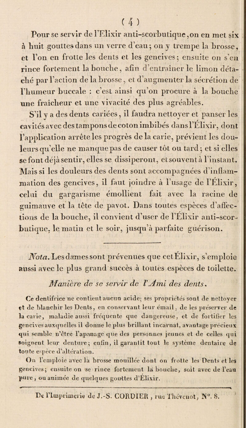 Pour se servir de l’Elixir anti-scorbutique ,on en met six à liuit gouttes dans un verre d’eau-, on y trempe la brosse, et l’on en frotte les dents et les gencives - ensuite on s’en rince fortement la bouche, afin d’entraîner le limon déta¬ ché par l’action de la brosse, et d’augmenter la sécrétion de l’humeur buccale : c’est ainsi qu’on procure à la bouche une fraîcheur et une vivacité des plus agréables. S’il y a des dents cariées, il faudra nettoyer et panser les cavités avec des tampons de coton imbibés dans l’Elixir, dont l’application arrête les progrès de la carie, prévient les dou¬ leurs qu’elle ne manque pas de causer tôt ou tard; et si elles se font déjà sentir, elles se dissiperont, et souvent à l’instant. Mais si les douleurs des dents sont accompagnées d’inflam¬ mation des gencives, il faut joindre à l’usage de l’Élixir, celui du gargarisme émollient fait avec la racine de guimauve et la tête de pavot. Dans toutes espèces d’affec¬ tions de la bouche, il convient d’user de l’Élixir anti-scor¬ butique. le matin et le soir, jusqu’à parfaite guérison. Nota. Les dames sont prévenues que cet Élixir, s’emploie aussi avec le plus grand succès à toutes espèces de toilette. Maniéré de se servir de VAmi des dents. Ce dentifrice ne contient aucun acide; ses propriétés sont de nettoyer i-t de blanchir les Dents, en conservant leur émail, de les préserver de la carie, maladie aussi fréquente que dangereuse, et de fortifier les gencives auxquelles il donne le plus brillant incarnat, avantage précieux qui semble n’étre l’apanage que des personnes jeunes et de celles qui soignent leur denture; enfin, il garantit tout le système dentaire de tonte espèce d’altération. On l’emploie avec la brosse mouillée dont on frotte les Dents et les gencives; ensuite on se rince fortement la! bouche, soit avec de l’eau pure , ou animée de quelques gouttes d’Élixir. De 1 Imprimerie de J.-S. COKDIER , rue Tbévenot, N°. 8.