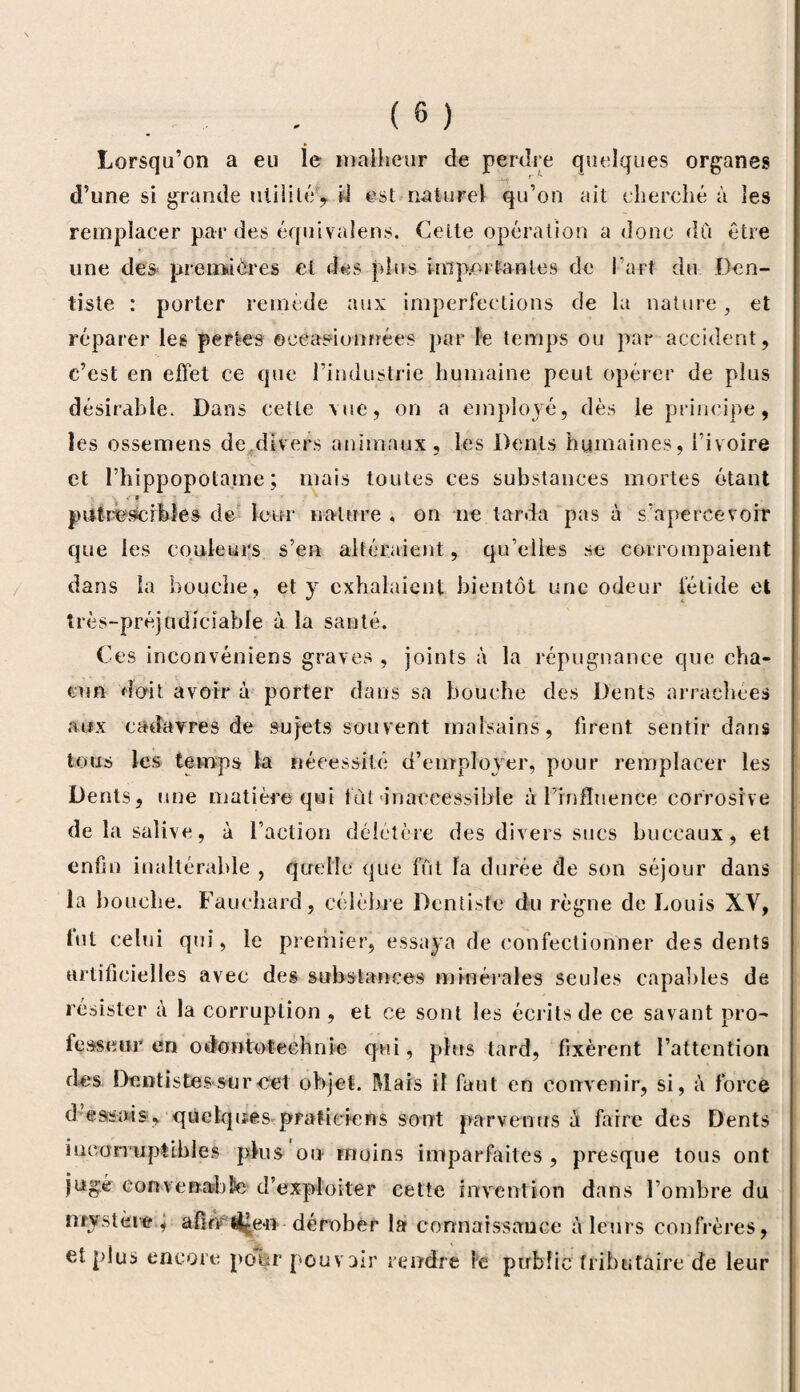 Lorsqu’on a eu le malheur de perdre quelques organes -m r k ^ d’une si grande utilité, il est naturel qu’on ait cherché à les remplacer par des équivalens. Celte opération a donc dû être une des* premières el des plus importantes de l’art du Den¬ tiste : porter remède aux imperfections de la nature, et réparer les pertes occasionnées par le temps ou par accident, c’est en effet ce que l’industrie humaine peut opérer de plus désirable. Dans cette \ue, on a employé, dès le principe, les ossemens de divers animaux, les Dents humaines, l’ivoire et l’hippopotame ; mais toutes ces substances mortes étant . s putrescibles de leur nature , on ne larda pas à s’apercevoir que les couleurs s’en altéraient , qu’elles se corrompaient dans la bouche, et y exhalaient bientôt une odeur fétide et très-préjudiciable à la santé. Ces inconvéniens graves , joints à la répugnance que cha¬ cun doit avoir à porter dans sa bouche des Dents arrachées aux cadavres de sujets souvent malsains, firent sentir dans tous les temps la nécessité d’employer, pour remplacer les Dents, une matière qui fut inaccessible à l’influence corrosive de la salive, à l’action délétère des divers sucs buccaux, et enfin inaltérable , quelle que fût la durée de son séjour dans la bouche. Fauchard, célèbre Dentiste du règne de Louis XV, tut celui qui, le premier, essaya de confectionner des dents artificielles avec des substances minérales seules capables de résister à la corruption , et ce sont les écrits de ce savant pro¬ fesseur en odontotechnie qui, plus tard, fixèrent l’attention des Dentistes sur cet objet. Mais il faut en convenir, si, à forcé dessais, quelques praticiens sont parvenus à faire des Dents incorruptibles plus on moins imparfaites , presque tous ont jugé convenabfe d’exploiter cette invention dans l’ombre du mystère , afin tife-n dérober la connaissance à leurs confrères, et plus encore pour pouvoir rendre le public tributaire de leur