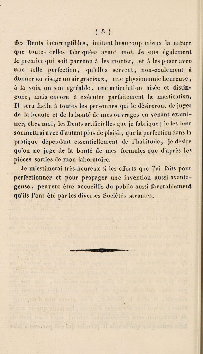 des Dents incorruptibles, imitant beaucoup mieux la nature que toutes celles fabriquées avant moi. Je suis également le premier qui soit parvenu à les monter, et à les poser avec une telle perfection, qu’elles servent, non-seulement à donner au visage un air gracieux, une physionomie heureuse , à la voix un son agréable, une articulation aisée et distin» gu.ée, mais encore à exécuter parfaitement la mastication. Il sera facile à toutes les personnes qui le désireront de jugei de la beauté et de la bonté de mes ouvrages en venant exami¬ ner, chez moi, les Dents artificielles que je fabrique ; je les leur soumettrai avec d’autant plus de plaisir, que la perfection dans la pratique dépendant essentiellement de l’habitude, je désire qu’on ne juge de la bonté de mes formules que d’après les pièces sorties de mon laboratoire. Je m’estimerai trèsdieureux si les efforts que j’ai faits pour perfectionner et pour propager une invention aussi avanta¬ geuse , peuvent être accueillis du public aussi favorablement qu’ils l’ont été par les diverses Sociétés savantes.