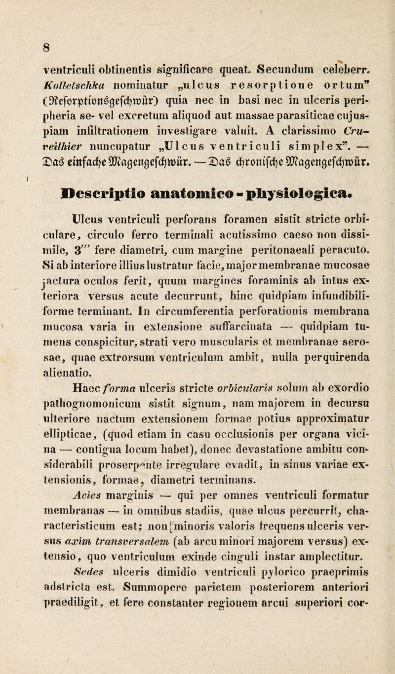 ventriculi obtinentis significare queat. Secundum celeberr. Kollelschka nominatur „ulcus resorptione ortum” (D^eforptton^qefcfywutO quia nec in basi nec in ulceris peri- pheria se- vel excretum aliquod aut massae parasiticae cujus¬ piam infiltrationem investigare valuit. A clarissimo Cru- veilhier nuncupatur „U 1 c u s ventriculi simplex”. — etnfac^e^iaqenqefcfjmur. — d^rontfc^e 9ftaqettqefcf)rcur* Descriptio anatomico - physiologica. Ulcus ventriculi perforans foramen sistit stricte orbi¬ culare, circulo ferro terminali acutissimo caeso non dissi¬ mile, 3' fere diametri, cum margine peritonaeali peracuto. Si ab interiore illius lustratur facie, major membranae mucosae jactura oculos ferit, quum margines foraminis ab intus ex¬ teriora versus acute decurrunt, hinc quidpiam infundibili- forme terminant. In circumferentia perforationis membrana mucosa varia in extensione suffarcinata — quidpiam tu¬ mens conspicitur, strati vero muscularis et membranae sero¬ sae, quae extrorsum ventriculum ambit, nulla perquirenda alienatio. Haec forma ulceris stricte orbicularis solum ab exordio pathognomonieum sistit signum, nam majorem in decursu ulteriore nactum extensionem formae potius approximatur ellipticae, (quod etiam in casu occlusionis per organa vici¬ na — contigua locum habet), donec devastatione ambitu con- siderabili proserpente irregulare evadit, in sinus variae ex¬ tensionis, formae, diametri terminans. Acies marginis — qui per omnes ventriculi formatur membranas — in omnibus stadiis, quae ulcus percurrit, cha- racteristicum est; non[minoris valoris frequens ulceris ver¬ sus axim transversalem (ab arcu minori majorem versus) ex¬ tensio, quo ventriculum exinde cinguli instar amplectitur. Sedes ulceris dimidio ventriculi pjlorico praeprimis adstricta est. Summopere parietem posteriorem anteriori praediligit, et fere constanter regionem arcui superiori cor-