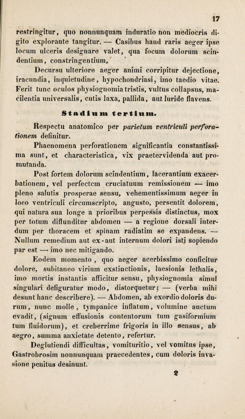 restringitur, quo nonnunquam induratio non mediocris di* gito explorante tangitur, — Casibus haud raris aeger ipse locurn ulceris designare valet, qua focum dolorum scin¬ dentium, constringentium. Decursu ulteriore aeger animi corripitur dejectione, iracundia, inquietudine, hypochondriasi, imo taedio vitae. Ferit tunc oculos physiognomia tristis, vultus collapsus, ma- cilentia universalis, cutis laxa, pallida, aut luride flavens. Stadium tertium. Respectu anatomico per parietum ventriculi perfora¬ tionem definitur. Phaenomena perforationem significantia constantissi- ma sunt, et characteristica, vix praetervidenda aut pro- mutanda. Post fortem dolorum scindentium, lacerantium exacer¬ bationem, vel perfectcm cruciatuum remissionem — imo pleno salutis prosperae sensu, vehementissimum aeger in loco ventriculi circumscripto, angusto, persentit dolorem, qui natura sua longe a prioribus perpessis distinctus^ mox per totum diffunditur abdomen — a regione dorsali inter¬ dum per thoracem et spinam radiatim se expandens. — Nullum remedium aut ex-aut internum dolori isti sopiendo par est •—- imo nec mitigando. Eodem momento , quo aeger acerbissimo conficitur dolore, subitaneo virium exstinctionis, laesionis lethalis, imo mortis instantis afficitur sensu, physiognomia simul singulari defiguratur modo, distorquetur5 — (verba mihi desunt hanc describere). — Abdomen, ab exordio doloris du¬ rum, nunc molle, tympanice inflatum, volumine auctum evadit, (signum effusionis contentorum tum gasiformium tum fluidorum), et creberrime frigoris in illo sensus, ab aegro, summa anxietate detento, refertur. Deglutiendi difficultas, vomituritio, vel vomitus ipse, Gastrobrosim nonnunquam praecedentes, cum doloris inva¬ sione penitus desinunt. 2