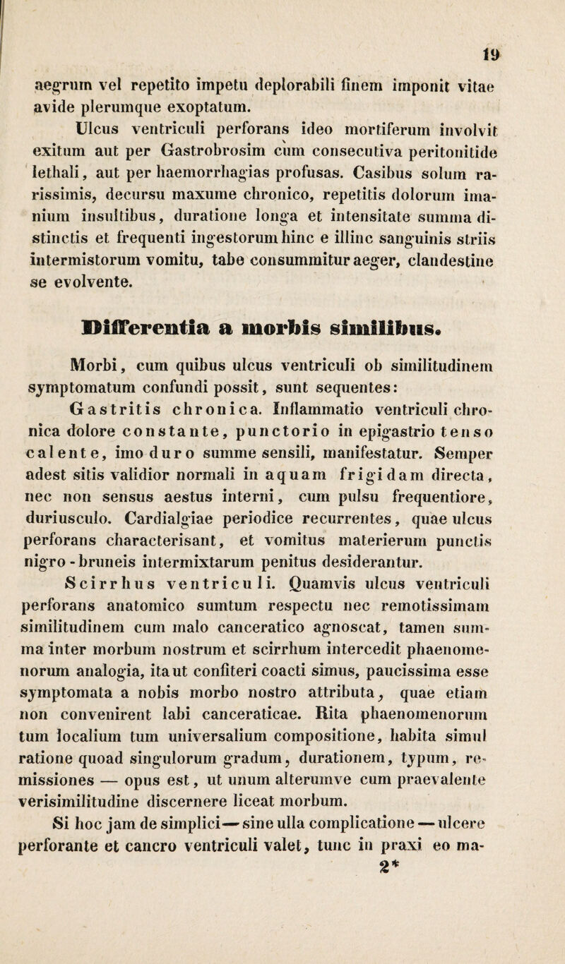 aegrum vel repetito impetu deplorabili finem imponit vitae avide plerumque exoptatum. Ulcus ventriculi perforans ideo mortiferum involvit exitum aut per Gastrobrosim cum consecutiva peritonitide iethali, aut per haemorrhagias profusas. Casibus solum ra¬ rissimis, decursu maxume chronico, repetitis dolorum ima- nium insultibus, duratione longa et intensitate summa di¬ stinctis et frequenti ingestorum hinc e illinc sanguinis striis intermistorum vomitu, tabe consummitur aeger, clandestine se evolvente. Differentia a morbis similibus» Morbi, cum quibus ulcus ventriculi ob similitudinem symptomatum confundi possit, sunt sequentes: Gastritis chronica. Inflammatio ventriculi chro¬ nica dolore constante, punctorio in epigastrio tenso calente, imo duro summe sensili, manifestatur. Semper adest sitis validior normali in aquam frigidam directa, nec non sensus aestus interni, cum pulsu frequentiore, duriusculo. Cardialgiae periodice recurrentes, quae ulcus perforans characterisant, et vomitus materierum punctis nigro-bruneis intermixtarum penitus desiderantur. Scirrhus ventriculi. Quamvis ulcus ventriculi perforans anatomico sumtum respectu nec remotissimam similitudinem cum malo canceratico agnoscat, tamen sum¬ ma inter morbum nostrum et scirrhum intercedit phaenome¬ norum analogia, ita ut confiteri coacti simus, paucissima esse symptomata a nobis morbo nostro attributa, quae etiam non convenirent labi canceraticae. Rita phaenomenorum tum localium tum universalium compositione, habita simul ratione quoad singulorum gradum, durationem, typum, re¬ missiones — opus est, ut unum alterumve cum praevalente verisimilitudine discernere liceat morbum. Si hoc jam de simplici— sine ulla complicatione — ulcere perforante et cancro ventriculi valet, tunc in praxi eo ma- 2*