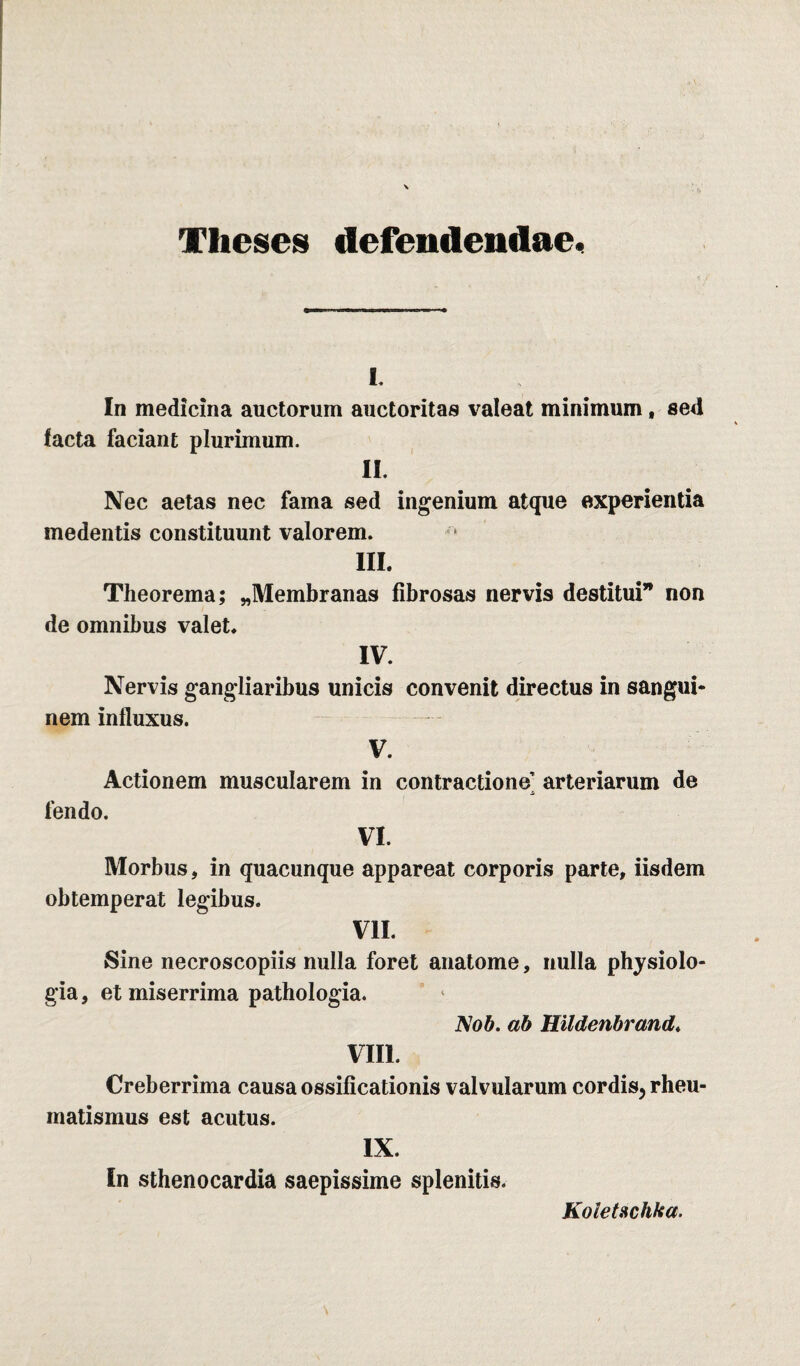 Theses defendendae* i. In medicina auctorum auctoritas valeat minimum, sed lacta faciant plurimum. II. Nec aetas nec fama sed ingenium atque experientia medentis constituunt valorem. III. Theorema; ^Membranas fibrosas nervis destitui* non de omnibus valet. IV. Nervis gangliaribus unicis convenit directus in sangui¬ nem influxus. V. Actionem muscularem in contractione] arteriarum de fendo. VI. Morbus, in quacunque appareat corporis parte, iisdem obtemperat legibus. VII. Sine necroscopiis nulla foret anatome, nulla physiolo¬ gia , et miserrima pathologia. Nob. ab Hildenbrand. VIII. Creberrima causa ossificationis valvularum cordis, rheu¬ matismus est acutus. IX. In sthenocardia saepissime splenitis. Koletschka.