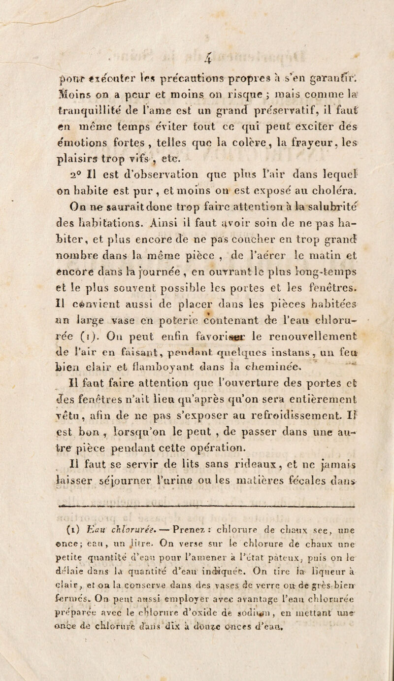 poTî-r «leC'Utfîr précautions propres h s’en gaTaufîr* ?èÎGins on a peur et moins, on risque ; mais comme læ tranquillité de l’ame est un grand pre'servatif, il faut- éri même temps eViter tout ce ([ui peut exciter des émotions fortes , telles que la colère, la frayeur, les plaisirs trop vifs , etc. 2^ Il est d’observation que plus Pair clans lec[ueî On habite est pur, et moins on est expose au choiera. On ne saurait clone trop faire attention à la salubrité des liabitâtions. Ainsi il faut 4Voir soin de ne pas ha¬ biter, et plus encore de ne pas coucher en trop grand nombre dans la même pièce , de l’aérer le matin et encore dans l'ajournée , en ouvrant le plus long-temps et le plus souvent possible les portes et les fenêtres. Il cémient aussi de placer dans les pièces habitées un large vase en poterie contenant de l’eau chloru¬ rée (i). On peut enfin favoriî^' le renouvellement de r air en faisant, pendant cpielques instans, un feu bien clair et flamboyant dans la ebeminée. Il faut faire attention cjiie l’ouverture des portes et des fenêtres n’ait lien cj[u’après eju’on sera entièrement vêtu, afin de ne pas s’exposer an refroidissement. If est bon , lorseju’on le peut , de passer dans une au¬ tre pièce pendant cette opération. Il faut se servir de lits sans rideaux, et ne jamais laisser séjourner i’urine ou les matières fécales dans (i) Eau chlorurée. — Prenez: cKloriire de clia-iix see, une ©nce; eau, un .li'ce. On verse sur le chlorure de chaux une petite quantité d’eau pour l’amener à l’état pâteux, puis on le délaie dans la quantité d’eau indaquée. On tire la liqueur à clair, et oa la conserve dans des vases de verre ou de grès bien fermés. On peut aussi employer avec avantage l’eau chlorurée préparée avec le chlorure d’oxide de sodli*ni, en mettant une- once de chlorure dans dix k doiuc onces d’eau.