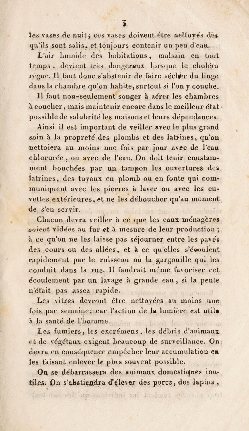 vases de nuitj ces vases doivent être nettoyés àm qu’ils sont salis., et toujours contenir un peu d’eau. L’air liuniide des habitations, malsain en tout temps . devient très dangereux lorsque le choiera rè^ne. Il faut donc s’abstenir de faire se'clifer du linge dans la chambre qu’on habite, surtout si l’on y couche. Il faut non-seulement songer k aérer les cliamhres à coucher, mais maintenir encore dans le meilleur état • possible de salubrité les maisons et leurs dépendances. Ainsi il est important de veiller avec le plus grand sein à la propreté des plombs et des latrines, qu’on nettoiera au moins une fois par jour avec de l’eau chlorurée , ou avec de l’eau. Ou doit tenir constam¬ ment bouchées par un tampon les ouvertures des latrines, des tuyaux en plomb ou en fonte qui com¬ muniquent avec les pierres à laver ou avec les^ cu¬ vettes extérieures, et ne les déboucher qu’au moment de s’en servir. Chacun devra veiller à ce que les eaux ménagères soient vidées au fur et à mesure de leur production ; à ce qu’on ne les laisse pas séjourner entre les pavés des cours ou des allées, et k ce qu’elles s’éoouleiit rapidement par le ruisseau ou la gargouille qui les conduit dans la rue. Il faudrait même favoriser cet écoulement par un lavage a grande eau, si la pente n’était pas assez rapide. Les vitres devront être nettoyées au moins une fois par semainej car l’action de la lumière est utiU h la santé de riiomine. Les fumiers, les excrémens, les débri.s d’animaux et de végétaux exigent beaucoup de surveillance. On devra en conséquence empêcher leur accumulation en les faisant enlever le plus souvent possible. Ou se débarrassera des animaux domestiques inu¬ tiles. Ûn s’abstiexiclra d'ç'lever des porcs, des lapius ,