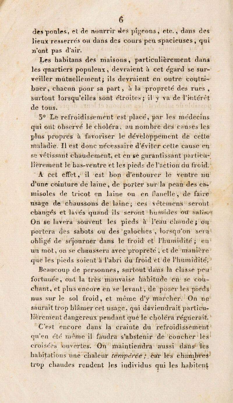 des poules, et de nonrrh'' des pigeons, etc., dans des lieux re.sgerres ou dans des cours peu spacieuses, qui îi’ant pas dair. Les habitans d^s maisons, particulièrement dans les quartiers populeux, devraient à cet égard se sur¬ veiller inutueliement; ils devraient en outre coïjlrâ- bner, chacun pour sa part, à la propreté des rues , surtout lorsqu’elles sont étroites j il y va de rmlérêt de tous. 5*^ Le refroidiss'ement est placé, par les médecins qui ont observé le choléra, au nombre des causes les plus propres à favoriser le dévèloppêment de cette maladie. Il est donc nécessaire d’éviter cette cause en se vétîssant cbaiidement, et en se garantissant particù”. lièrement le bas-ventre et les pieds de l’action du froid, A cet effet, il est bon d’entourer le ventre im d’une ceinture de laine, de porter sur la peau des ca¬ misoles de tricot en laine ou en flanelle, de faire usage de chaussons de laine; ces vetemens seront changés et lavés quand ils seront humides oii salis,'* On se lavera souvent les pieds à l’eau chaude j on portera clés sabots ou des'galoches , lorsqu’on sei a obligé de séjourner dans le froid* et l’humidité; eu un mot, ou se chaussera avec propreté, et de manière que les pieds soient à l’abri du froid et de rhuniidité. ' Beaucoup de personnes, surtout dans la classe peu fortunée, ont la très mauvaise habitude en- se cou¬ chant, et plus encore en se levant, de poser les pieds nus sur le sol froid, et même d’y marcher. On ne saurait trop blâmer cet usage, qui deviendrait particu¬ lièrement dangereux pendant que le cîioléra régnerait. C'est encore dans la crainte du refroidissement' qu’eu été même il faudra s^abstenir de coucher les croisées ouvertes. On maintiendra aussi dans* les habitations une chaleur tempérée ;les chamlmes' trop chaudes rendent les individus qui les hahiten^