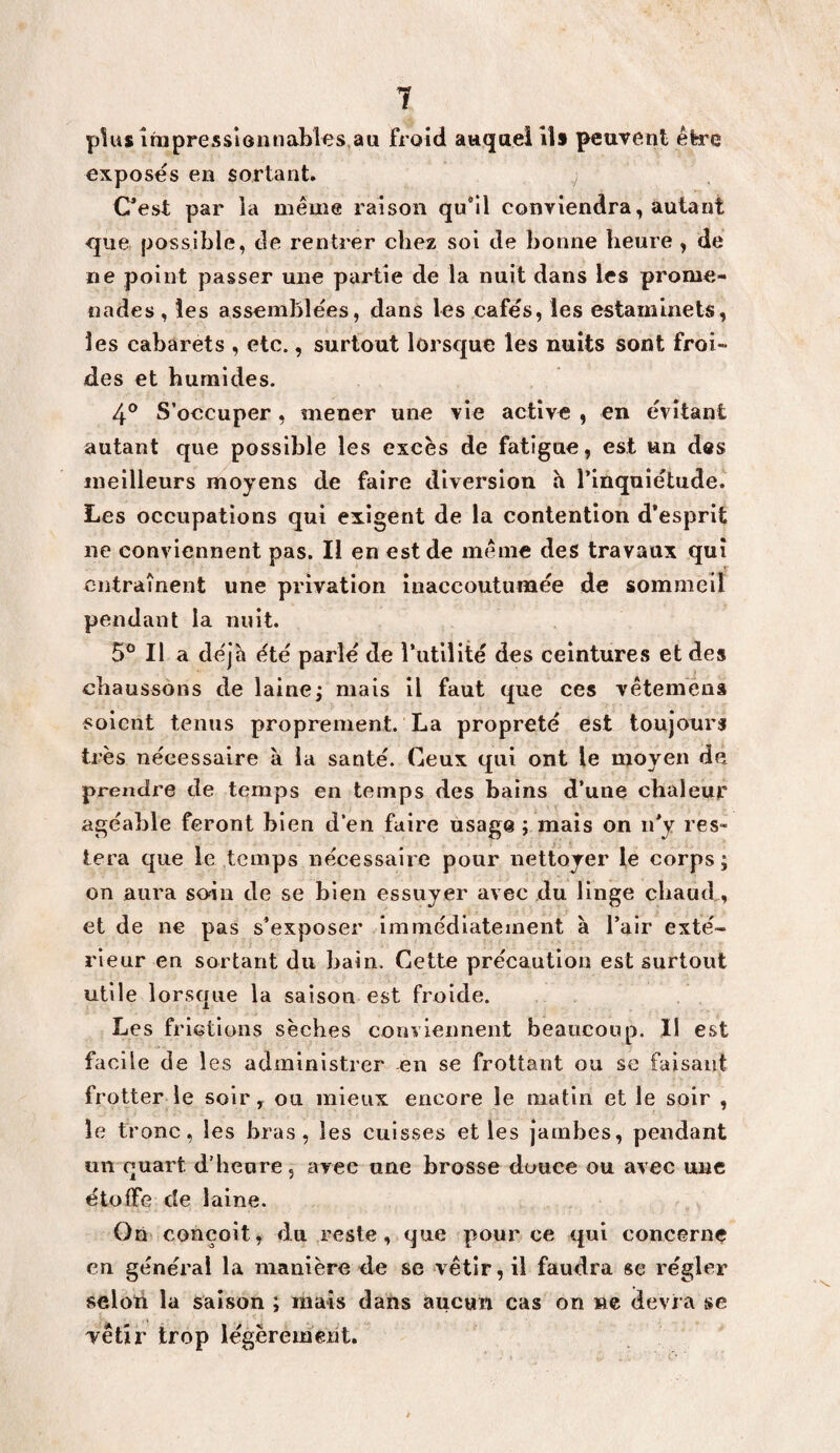 1 p1u$ înjpresslônnables,aii froid auqaei ils peuvent être exposes en sortant. C^est par ia meme raison qu*il conviendra, autant que possible, de rentrer chez soi de bonne heure , de ne point passer une partie de la nuit dans les prome¬ nades, les assemblées, dans les cafés, les estaminets, les cabarets , etc., surtout lorsque les nuits sont froi¬ des et humides. 4° S’occuper, mener une vie active , en évitant autant que possible les excès de fatigue, est un des meilleurs moyens de faire diversion h l’inquietude. Les occupations qui exigent de la contention d’esprit ne conviennent pas. Il en est de même des travaux qui entraînent une privation inaccoutumée de sommeil pendant la nuit. 5° Il a déjà ête parle de l’utilité des ceintures et des chaussons de laine; mais il faut que ces vêtemèna soient tenus proprement. La propreté est toujours très nécessaire à ia santé. Ceux qui ont le moyen de prendre tie temps en temps des bains d’une chaleur agéable feront bien d’en faire usage ; mais on ii’y res¬ tera que le temps nécessaire pour nettoyer le corps; on aura soin de se bien essuyer avec du linge chaud, et de ne pas s’exposer immédiatement à l’air exté¬ rieur en sortant du bain. Cette précaution est surtout utile lorsque la saison est froide. Les frictions sèches conviennent beaucoup. Il est facile de 1 es administrer en se frottant ou se faisant frotter le soir, ou mieux encore le matin et le soir , le tronc, les bras, les cuisses et les jambes, pendant un quart d’heure, avec une brosse douce ou avec une étoffe de laine. On conçoit, du reste, que pour ce qui concerne en général la manière de se vêtir, il faudra se régler seloti la saison ; mais dans aucun cas on ne dévi a se yêtir trop légèrement.