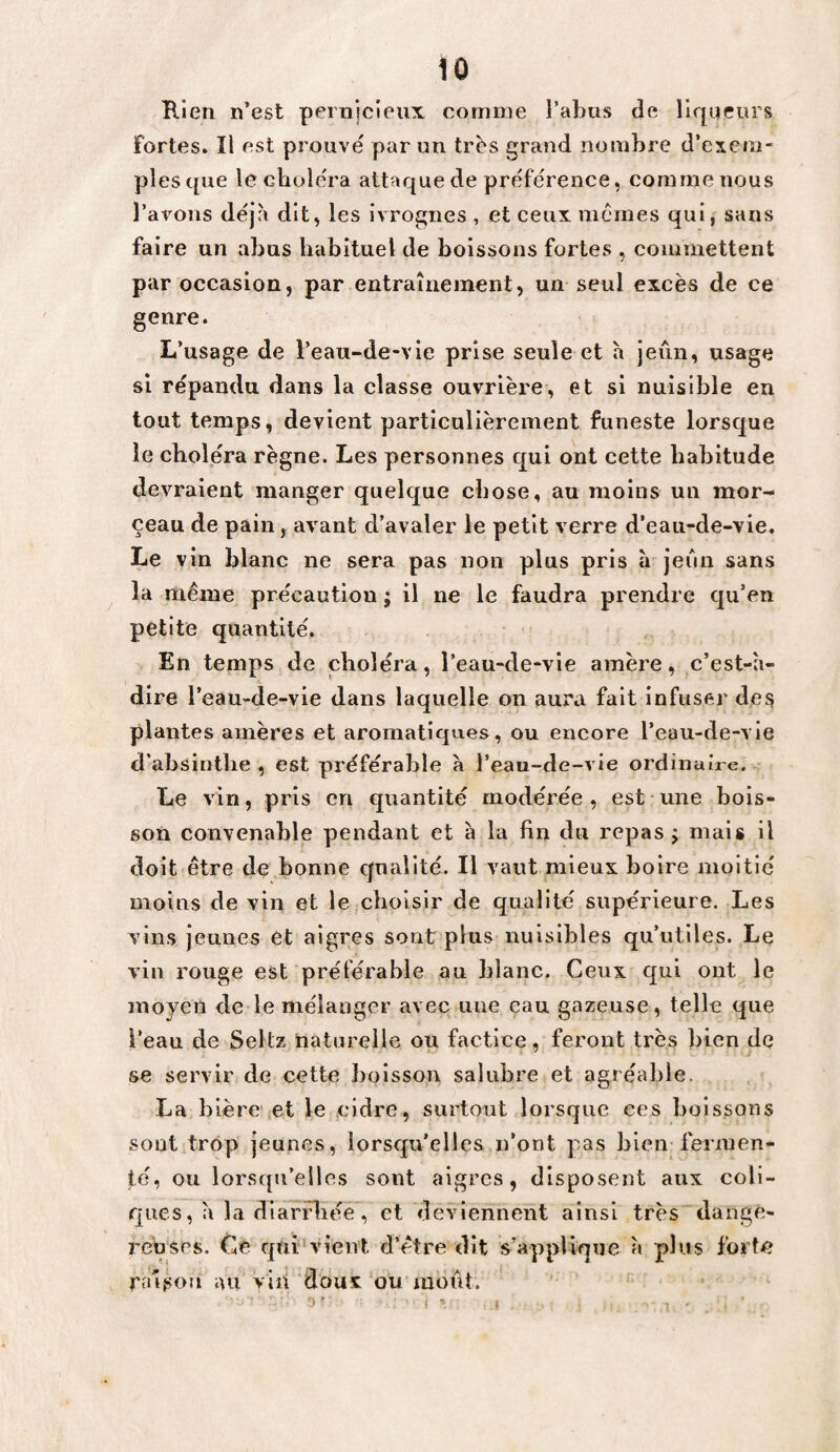 1Ô B.ien n’est pernjcieux comme l’abus de liqueurs fortes. Il est prouve par un trbs grand nombre d’exem¬ ples que le choiera attaque de préférence, comme nous l’avons déjà dit, les ivrognes , et eeux memes qui, sans faire un abus habituel de boissons fortes , commettent par occasion, par entraînement, un seul excès de ce genre. L’usage de l’eau-de-vie prise seule et h jeiin, usage si répandu dans la classe ouvrière, et si nuisible en tout temps, devient particulièrement funeste lorsque le choléra règne. Les personnes qui ont cette habitude devraient manger quelque chose, au moins un mor¬ ceau de pain, avant d’avaler le petit verre d’eaii-de-vie. Le vin blanc ne sera pas non plus pris à jeun sans la même précaution ; il ne le faudra prendre qu’en petite quantité. En temps de choléra, l’eau-de-vie amère, c’est-à- dire l’eau-de-vie dans laquelle on aura fait infuser des plantes amères et aromatiques, ou encore l’eau-de-vle d’absinthe , est préférable à l’eau-de-vie ordinaire. Le vin, pris en quantité modérée , est une bois¬ son convenable pendant et à la fin du repas j mais il doit être de bonne qualité. Il vaut mieux boire moitié moins de vin et le choisir de qualité supérieure. Les vins jeunes et aigres sont plus nuisibles qu’utiles. Le viii rouge est préférable au blanc. Ceux qui ont le moyen de le mélanger avec une eau gazeuse, telle que i’eau de Seltz naturelle ou factice, feront très bien de se servir de cette boisson salubre et agréable. La bière et le cidre, surtout lorsque ces boissons sont trop jeunes, lorsqu’elles n’ont pas bien fermen¬ té, ou lorsqu’elles sont aigres, disposent aux coli¬ ques, à la diarrhée, et deviennent ainsi très dange¬ reuses. Ce qui'vient d’être dit s’applique à plus forte raison au vin doux ou moût.