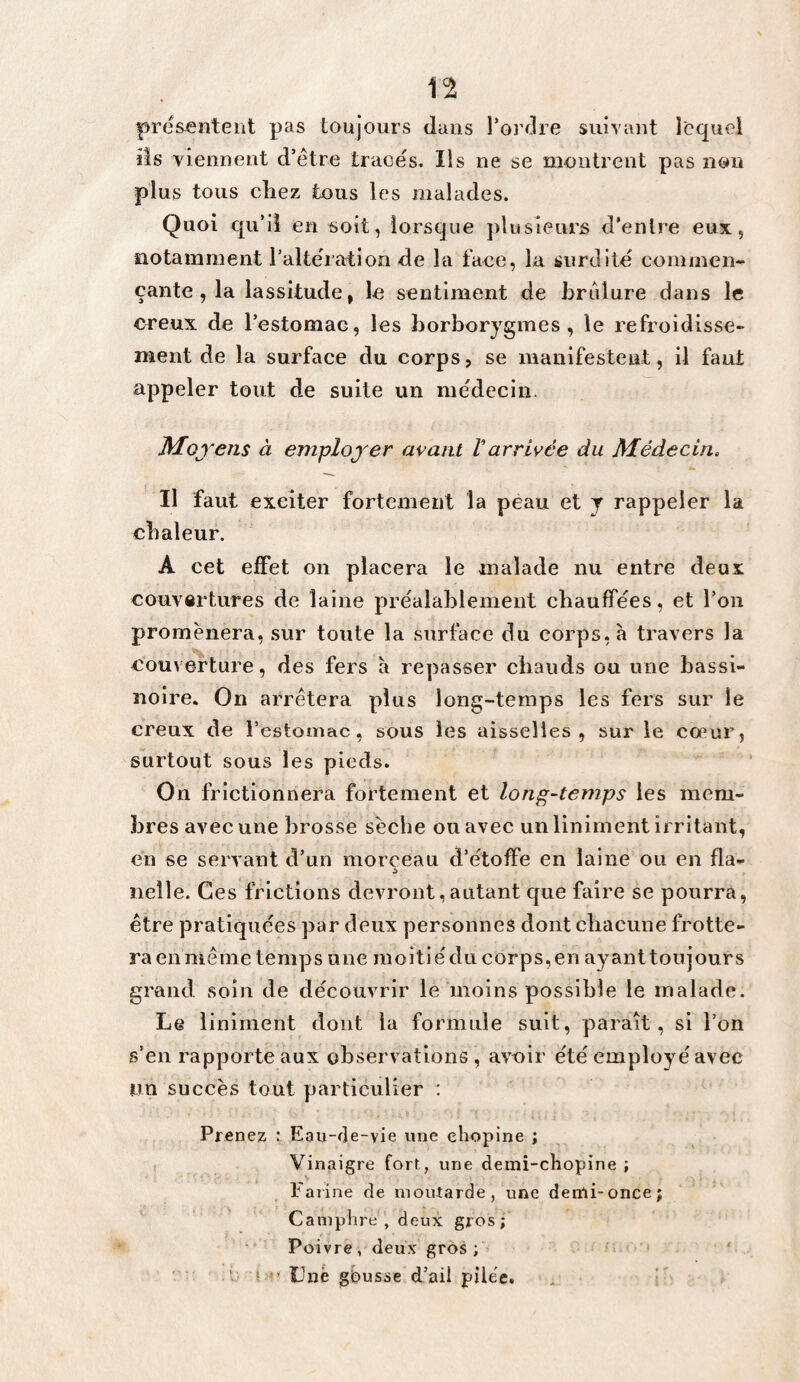 présentent pas toujours dans Tordre suivant Icquei iis viennent d’étre tracés. Ils ne se montrent pas non plus tous cîiez tous les malades. Quoi qu’il en soit, lorsque plusieurs d’entre eux, notamment l’altération de lu face, la surdité commen¬ çante , la lassitude, le sentiment de brûlure dans le creux de Testomae, les borborygmes, le refroidisse¬ ment de la surface du corps, se manifestent, il faut appeler tout de suite un médecin. ISfloyens à employer avant Varrivée du Médecin. Il faut exciter fortement la peau et y rappeler la chaleur. A cet effet on placera le malade nu entre deux couvartures de laine préalablement chauffées, et Ton promènera, sur toute la surface du corps, à travers la couverture, des fers à repasser chauds ou une bassi¬ noire» On arrêtera plus long-temps les fers sur le creux de Testomae, sous les aisselles, sur le cœur, surtout sous les pieds. On frictionnera fortement et long-temps les mem¬ bres avec une brosse sèche ou avec un liniment irritant, en se servant d’un morceau d’étoffe en laine ou en fia- iieîle. Ces frictions devront,autant que faire se pourra, être pratiquées par deux personnes dont chacune frotte¬ ra en même temps nne moiti é du corps, en ay ant tou jour s grand, soin de découvrir le moins possible le malade. Le liniment dont la formule suit, paraît, si Ton s’en rapporte aux observations , avoir été employé avec un succès tout particulier ; Prenez : Eau-de-vie une chopine ; Vinaigre fort, une demî-chopine ; Farine de niouXarde, une denli-once; Caniphrt; , deux gros; Poivre, deux gros; C i ’ Une gbusse d’ail pile'c. , i