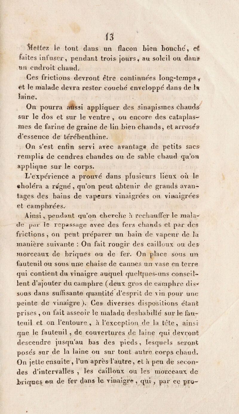 lîettez le tout clans un flacon bien bouclië, d faites infuser, pendant trois jours, au soleil ou dan» uji endroit cliaucl. Ces frictions devront être continuées long-tenaps ^ et le malade devra rester couché enveloppé dans de la laine. On pourra aussi appliquer des sinapismes chauds sur le dos et sur le ventre , ou encore des cataplas¬ mes de farine de graine de lin bien chauds, et arrosé» d’essence de térébenthine. On s’est enfin servi avec avantage de petits sacs remplis de cendres cbaudes ou de sable chaud qu’on applicjue sur le corps. L’expérience a prouvé dans plusieurs lieux oîi le «boléra a régné, qu’on peut oj3tenir de grands avan¬ tages des bains de vapeurs vinaigrées ou vinaigrées et camphrées. Ainsi , pendant qu’on cherche a tccliauffer le mala¬ de pai- le repassage avec des fers chauds et par des frictions , on peut préparer un bain de vapeur de la manière suivante : On fait rougir des cailloux ou des morceaux de briques ou de fer. On place sous un fauteuil ou sous une chaise de cannes un vase en terre qui contient du vinaigre auquel qUe!tfues-ims conseil¬ lent d’ajouter du camphre (deux gros de camphre sous dans sufiisante quantité d’esprit de vin pour une peinte de vinaigre). Ces- diverses dispositions étanl prises , on fait asseoir le malade déshabillé sur le fau¬ teuil et on l’entoure, à l’exception de la tête, ainsi que le fauteuil, de couvertures de laine qui devront descendre jusqu’au bas des pieds, lesquels seront posés sur de la laine ou sur tout aulre corps chaud. On jette ensuite , Tun après l’autre, et à peu de secon¬ des d’intervalles , les cailloux ou les morceaux de brique» ou de fer dans le vinaigre, qui , par ce pro-