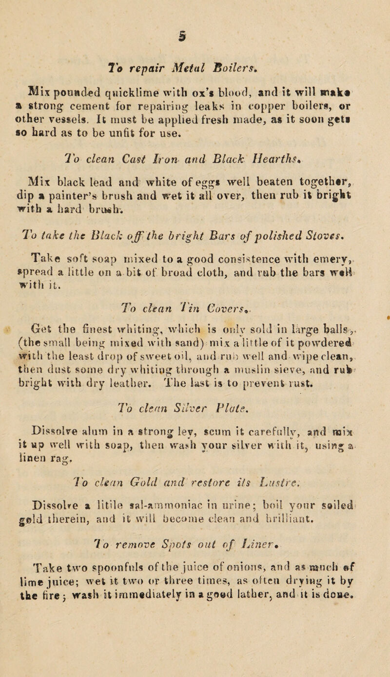 To repair Metal Boilers* Mix pounded quicklime with ox’* blood, and it will make a strong cement for repairing leaks in copper boilers, or other vessels. It must be applied fresh made, as it soon get* *o hard as to be unfit for use. To clean Cast Iron and Black Hearths» Mix black lead and white of egg* well beaten together, dip a painter’s brush and wet it all over, then rub it bright with a hard briwh. To take the Black off the bright Bars of polished Stoves. Take soft soap mixed to a good consistence with emery, spread a little on a bit of. broad cloth, and rub the bars wtH with it. To chan Tin Covers„ Get the finest whiting, which is only sold in large bails,, (the small being mixed with sand) mix a little of it powdered with the least drop of sweet oil, and rub well and wipe clean, then dust some dry whiting through a muslin sieve, and rub* bright with dry leather. The last is to prevent rust. To chan Silver Plate. Dissolve alum in a strong lev, scum it carefullv, and xa\% • e vP 0 o' st up well with soap, then wash your silver with it, using a linen rag, To clean Gold and restore its Lustre. Dissolve a 11 tile sal-ammoniac in urine; boil your sailed geld therein, and it will become clean and brilliant. To remove Spots out of Liner• Take two spoonfuls of the juice of onions, and as much @f lime juice; wet it two or three times, as often drying it by the fire; wash it immediately in a good lather, and it is dose.