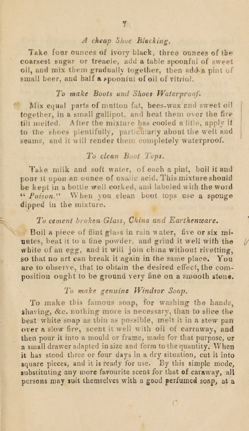 T A cheap Shoe Blacking, Take four ounces of ivory black, three ounces of the coarsest sugar or treacle, add a table spoonful of sweet oil, and mix them gradually together, then adch.a pint of small beer, and half a spoonful of oil of vitriol. To make Bools and Shoes Waterproof,. Mix equal parts of mutton fat, bees-wax and sweet oil j together, in a small gallipot, and heat them over the fire till melted. After the mixture has cooled a title, apply it to the shoes plentifully, particularly about the welt and seams, and it will render then completely waterproof. To clean Boot Tops. Take milk and soft water, of each a pint, boil it and pour it upon an ounce of oxalic acid. This mixture should be kept in a bottle well corked, and labeled with the word u PoisonWhen you clean boot tops use a sponge dipped in the mixture. To cement broken Glass, China and Earthenware. Boil a piece of flint glass in rain w ater, five or six mi¬ nutes, beat it to a tine powder, and grind it well with the j/ white of an egg, and it will join china without rivetting, so that no art can break it again in the same place. You are io observe, that to obtain the desired effect, the com¬ position ought to be ground very fine on a smooth stout. To make genuine Windsor Soap, To make this famous soap, for washing the hands, shaving, <&c. nothing more is necessary, than to slice the best white soap as thin as possible, melt it in a stew pan over a slow fire, scent it well with oil of carraway, and then pour it into a mould or frame, made for that purpose, or a small drawer adapted in size and form to the quantity. When it has stood three or four days in a dry situation, cut it into square pieces, and it is ready for use. By this simple mode, substituting any more favourite scent for that of caraway, all persons may suit themselves with a good perfumed soap, at a