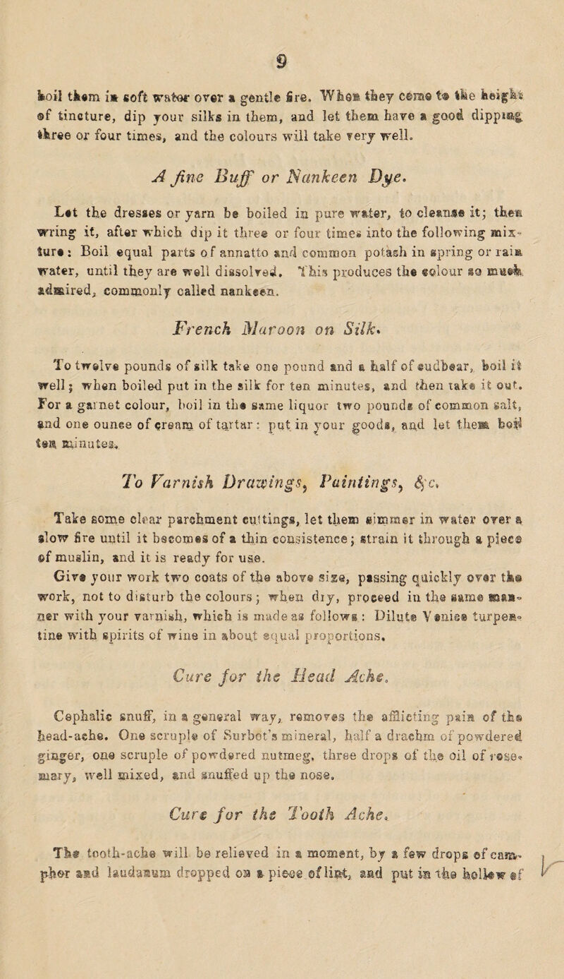 koil them im soft water over a gentle fire. Who® they cera® t« the height ®f tincture, dip your silks in them, and let them have a good dipping, three or four times, and the colours will take very well. A fine Buff or Nankeen Dye. L*t the dresses or yarn be boiled in pure water, to cleans® it; theft wring it, after which dip it three or four times into the following mix¬ ture : Boil equal parts o f annatto and common potash in spring or raia water, until they are well dissolved. This produces the colour so mueia, admired, commonly called nankeen. French Maroon on Silk. To twelve pounds of silk take one pound and a half of cudbear, boil it well; when boiled put in the silk for ten minutes, and then taks it out. For a garnet colour, boil in the same liquor two pounds of common salt, and one ounce of cream of tartar: put in your goods, and let the® boil ten minutes* To Varnish Drawings, Paintings, §c. Take some clear parchment cuttings, let them simmer in water over a slow fire until it becomes of a thin consistence; strain it through a plec© ©f muslin, and it is ready for use. Giv® your work two coats of the above sis®, passing quickly over th® work, not to disturb the colours; when dry, proceed in the aam® sksjn ner with your varnish, which is made as follows : Dilute Yanis® turpeR* tine with spirits of wine in about equal proportions. Cure for the Bead Ache, Cephalic snuff, in a general way, removes the afflicting pain of ths head-ache. One scruple of Burbot’s mineral, half a drachm of powdered ginger, one scruple of powdered nutmeg, three drops of the oil of rose? Biary, well mixed, and snuffed up the nose. Cure for the Tooth Ache, Tb© tooth-ache will be relieved in ® moment, by a few drops ©f ca«v ph^r sad laudanum dropped oa a pieee.of lint, and put in the h.elkwtf