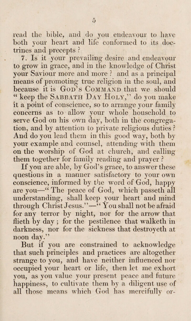 read the bible, and do you endeavour to have both your heart and life conformed to its doc¬ trines and precepts ? 7. Is it your prevailing desire and endeavour to grow in grace, and in the knowledge of Christ your Saviour more and more ? and as a principal means of promoting true religion in the soul, and because it is God’s Command that we should “ keep the Sabbath Day Holy,” do you make it a point of conscience, so to arrange your family concerns as to allow your whole household to serve God on his own day, both in the congrega¬ tion, and by attention to private religious duties ? And do you lead them in this good way, both by your example and counsel, attending with them on the worship of God at church, and calling them together for family reading and prayer ? If you are able, by God’s grace, to answer these questions in a manner satisfactory to your own conscience, informed by the word of God, happy are you—“ The peace of God, which passeth all understanding, shall keep your heart and mind through Christ Jesus.”—“ You shall not be afraid for any terror by night, nor for the arrow that flieth by day ; for the pestilence that walketh in darkness, nor for the sickness that destroyetli at noon day.” But if you are constrained to acknowledge that such principles and practices are altogether strange to you, and have neither influenced nor occupied your heart or life, then let me exhort you, as you value your present peace and future happiness, to cultivate them by a diligent use of all those means which God has mercifully or-