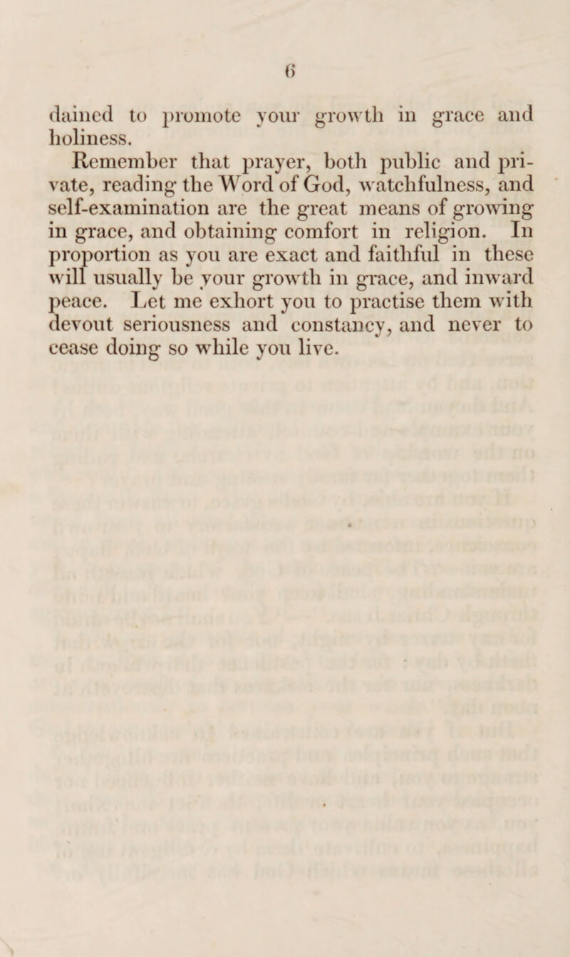 dained to promote your growth in grace and holiness. Remember that prayer, both public and pri¬ vate, reading the Word of God, watchfulness, and self-examination are the great means of growing in grace, and obtaining comfort in religion. In proportion as you are exact and faithful in these will usually be your growth in grace, and inward peace. Let me exhort you to practise them with devout seriousness and constancy, and never to cease doing so while you live.